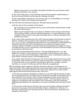 (3) Fire imparts heat: it is the office of the Spirit to kindle in the soul emotions which
animate and enliven—love, zeal, joy.
2. The value of that agency. Its preciousness is beyond all conception, transforming as it
does the state and character and securing the blessings of eternity.
3. The responsibilities attached to it. It is not only a gift, it is a stewardship; it is not only a
privilege, it is a talent, to be cherished and improved.
II. The evils which the exhortation deprecates. The Spirit may he quenched—
1. By the want of a due recognition of His agency.
(1) A Christian may be tempted in his own case to ascribe that to himself which is really
the result of Divine grace.
(2) He may be tempted in the case of others to disbelieve in the existence of the Divine
work in spite of evidence, either in individual characters, or masses affected by revivals
of religion. Wherever there is this guilty incredulity there is a refusal to the Spirit of the
attributes due to Him.
2. By a want of holy separation from the world. The great design of the Christian vocation is
holiness, and this is the one purpose of the operations of the Divine Spirit (Joh_17:14-20;
Eph_5:7-15). If, then, a Christian permits himself to be so trammelled by earthly things as to
conceal his character; if he allows his affections to be earthly; if he practices secular
vocations which are forbidden, or pursues lawful ones inordinately; if he mingles in scenes
of worldly frivolity or worse, what becomes of the fire kindled in his heart? Of course its light
becomes faint, and its heat cools.
3. By a want of mutual forbearance and love.” The fruit of the Spirit is love,” etc. The
indulgence, therefore, of angry passions is incompatible with the influence of the Spirit
(Eph_4:30-32). Here is the condemnation of the strife of sects, of unbrotherly conduct in a
given Church, of family quarrels, of all unneighbourliness.
4. By neglect of the Word of God and prayer. The Word of God comprises the record and its
proclamation, both of which are under the influence of the Spirit. To neglect to read the one
or to hear the other is a sure method of quenching the Spirit, who convinces, converts,
sanctifies, etc., by each. So with prayer, private, domestic, congregational.
III. The blessings which compliance with this exhortation will secure. If Christians do not
quench the Spirit, if they rightly apprehend the nature of the Spirit’s agency—illuminating, etc.;
if they do homage to it by nonconformity to the world; if they cultivate love; if they render a
right regard to the Word of God and prayer they will secure—
1. The eminent prosperity and happiness of their own souls. We shall become firm in faith,
pure in life, glowing in love, burning in zeal. We shall not be dwarfish, stunted plants, but as
trees planted by rivers of water; others will take knowledge of us that we have been with
Jesus, and “the very God of Peace will sanctify us wholly.” And this prosperity will be our
happiness. We shall thus walk in the light of God’s countenance, enjoy His comforting,
gladdening friendship here; be animated by a sure hope, and finally enter into the joy of the
Lord.
2. The true glory of the Church. This glory does not consist in high sounding ecclesiastical
pretensions, in pompous ritual, but in humility, holiness, stedfastness to truth, etc. Let
Christians cherish and honour the Spirit and they will secure the beauty, spirituality, and
splendour of the Church.
 