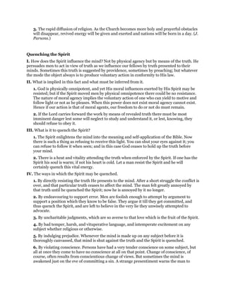 3. The rapid diffusion of religion. As the Church becomes more holy and prayerful obstacles
will disappear, revived energy will be given and exerted and nations will be born in a day. (J.
Parsons.)
Quenching the Spirit
I. How does the Spirit influence the mind? Not by physical agency but by means of the truth. He
persuades men to act in view of truth as we influence our fellows by truth presented to their
minds. Sometimes this truth is suggested by providence, sometimes by preaching; but whatever
the mode the object always is to produce voluntary action in conformity to His law.
II. What is implied in this fact and what must be inferred from it.
1. God is physically omnipotent, and yet His moral influences exerted by His Spirit may be
resisted; but if the Spirit moved men by physical omnipotence there could be no resistance.
The nature of moral agency implies the voluntary action of one who can yield to motive and
follow light or not as he pleases. When this power does not exist moral agency cannot exist.
Hence if our action is that of moral agents, our freedom to do or not do must remain.
2. If the Lord carries forward the work by means of revealed truth there must be most
imminent danger lest some will neglect to study and understand it, or lest, knowing, they
should refuse to obey it.
III. What is it to quench the Spirit?
1. The Spirit enlightens the mind into the meaning and self-application of the Bible. Now
there is such a thing as refusing to receive this light. You can shut your eyes against it; you
can refuse to follow it when seen; and in this case God ceases to hold up the truth before
your mind.
2. There is a heat and vitality attending the truth when enforced by the Spirit. If one has the
Spirit his soul is warm; if not his heart is cold. Let a man resist the Spirit and he will
certainly quench this vital energy.
IV. The ways in which the Spirit may be quenched.
1. By directly resisting the truth He presents to the mind. After a short struggle the conflict is
over, and that particular truth ceases to affect the mind. The man felt greatly annoyed by
that truth until he quenched the Spirit; now he is annoyed by it no longer.
2. By endeavouring to support error. Men are foolish enough to attempt by argument to
support a position which they know to be false. They argue it till they get committed, and
thus quench the Spirit, and are left to believe in the very lie they unwisely attempted to
advocate.
3. By uncharitable judgments, which are so averse to that love which is the fruit of the Spirit.
4. By bad temper, harsh, and vituperative language, and intemperate excitement on any
subject whether religious or otherwise.
5. By indulging prejudice. Whenever the mind is made up on any subject before it is
thoroughly canvassed, that mind is shut against the truth and the Spirit is quenched.
6. By violating conscience. Persons have had a very tender conscience on some subject, but
all at once they come to have no conscience at all on that point. Change of conscience, of
course, often results from conscientious change of views. But sometimes the mind is
awakened just on the eve of committing a sin. A strange presentiment warns the man to
 