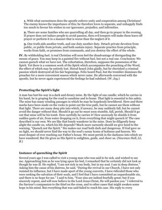 1. With what earnestness does the apostle enforce unity and cooperation among Christians!
The enemy knows the importance of this; he therefore loves to separate, and unhappily finds
too much to favour his wishes in our ignorance, prejudice, and infirmities.
2. There are some families who are quarrelling all day, and then go to prayer in the evening.
If prayer does not induce people to avoid passion, then evil tempers will make them leave off
prayer or perform it in a manner that is worse than the neglect of it.
3. One truth aids another truth, and one duty another duty. Detach private devotion from
public, or public from private, and both sustain injury. Separate practice from principle,
works from faith, or promises from commands, and you destroy the effect of the whole.
IV. By withholding fuel. A real Christian will soon feel the disadvantage of disregarding the
means of grace. You may keep in a painted fire without fuel, but not a real one. Conclusion: We
cannot quench what we have not. The exhortation, therefore, supposes the possession of the
Spirit. Yet there is a common work of the Spirit which accompanies the preaching of the Word,
the effect of which may be entirely lost. Herod heard John gladly, but he cherished a criminal
passion which destroyed all his fair beginnings. Felix heard Paul, but the trembler dismisses the
preacher for a more convenient season which never came. He afterwards conversed with the
apostle, but he never again experienced the feelings he had subdued. (W. Jay.)
Protecting the Spirit’s light
A man has lost his way in a dark and dreary mine. By the light of one candle; which he carries in
his hand, he is groping for the road to sunshine and to home. That light is essential to his safety.
The mine has many winding passages in which he may be hopelessly bewildered. Here and there
marks have been made on the rocks to point out the true path, but he cannot see them without
that light. There are many deep pits into which, if unwary, he may suddenly fall, but he cannot
avoid the danger without that. Should it go out he must soon stumble, fall, perish. Should it go
out that mine will be his tomb. How carefully he carries it! How anxiously he shields it from
sudden gusts of air, from water dropping on it, from everything that might quench it! The case
described is our own. We are like that lonely wanderer in the mine. Does he diligently keep
alight the candle on, which his life depends? Much more earnestly should we give heed to the
warning, “Quench not the Spirit.” Sin makes our road both dark and dangerous. If God gave us
no light, we should never find the way to the soul’s sunny home of holiness and heaven. We
must despair of ever reaching our Father’s house. We must perish in the darkness into which we
have wandered. But He gives us His Spirit to enlighten, guide, and cheer us. (Newman Hall, LL.
B.)
Instance of quenching the Spirit
Several years ago I was called to visit a young man who was said to be sick, and wished to see
me. Approaching him as he was lying upon his bed, I remarked that he certainly did not look as
though he was ill. He replied, “I am not sick in my body, but in my soul. I am in deep distress.”
Asking him the cause of his distress, he said, “During the revival in our Church, I have not only
resisted its influence, but I have made sport of the young converts, I have ridiculed those who
were seeking the salvation of their souls, and I feel that I have committed an unpardonable sin,
and there is no hope for me.” I said to him, “Your sins are indeed fearfully great; but if you
sincerely repent, and will now believe in the Lord Jesus Christ, He will pardon you.” I referred to
the Saviour’s compassion to the thief on the cross, and to other cases that might awaken some
hope in his mind. But everything that was said failed to reach his case. His reply to every
 