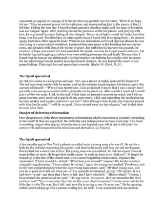 argument, or appeal, or passage of Scripture that was quoted, was the same, “There is no hope
for me.” After an earnest prayer for his salvation, and commending him to the mercy of God, I
left him. Calling the next day, I found he had passed a sleepless night, and the state of his mind
was unchanged. Again, after pointing him to the promises of the Scriptures, and praying with
him, he expressed the same feeling of utter despair. Not a ray of light crossed the dark cloud that
hung over his soul. The third day on entering his room I found him in a raging fever. His mental
agony had taken effect upon his body. Without any indications at first of physical disease he was
now lying in a most critical condition. I pointed him once more to the bleeding Saviour on the
cross, and pleaded with him at the throne of grace. But with him the harvest was passed, the
summer of hope was ended. He had quenched the Spirit, not only by his personal resistance, but
by hindering and laughing at others who were seeking to escape eternal death. The next day I
found that his reason was dethroned. His fond mother was bathing his temples with ice water.
On my addressing him, he replied in an incoherent manner. He was beyond the reach of any
gospel tidings. That night his soul passed into eternity. (Rufus W. Clark, D. D.)
The Spirit quenched
An old man came to a clergyman and said, “Sir, can a sinner of eighty years old be forgiven?”
The old man wept much while he spoke, and on the minister inquiring into his history, gave this
account of himself:—“When I was twenty one, I was awakened to know that I was a sinner, but I
got with some young men who tried to persuade me to give it up. After a while I resolved I would
put it off for ten years. I did. At the end of that time my promise came to my mind, but I felt no
great concern, and I resolved to put it off ten years more. I did, and since then the resolution has
become weaker and weaker, and now I am lost!” After talking to him kindly, the minister prayed
with him, but he said, “It will do no good. I have sinned away my day of grace;” and in this state
he soon after died.
Danger of deferring reformation
How dangerous to defer those momentous reformations which conscience is solemnly preaching
to the heart! If they are neglected, the difficulty and indisposition increase every day. The mind
is receding, degree after degree, from the warm and hopeful zone, till at last it will enter the
arctic circle and become fixed in relentless and eternal ice. (J. Foster.)
The Spirit quenched
A few months ago in New York a physician called upon a young man who was ill. He sat for a
little by the bedside examining his patient, and then he honestly told him the sad intelligence
that he had but a short time to live. The young man was astonished; he did not expect it would
come to that so soon. He forgot that death comes “in such an hour as ye think not.” At length he
looked up in the face of the doctor and, with a most despairing countenance, repeated the
expression: “I have missed it—at last.” “What have you missed?” inquired the tender-hearted,
sympathizing physician. “I have missed it—at last,” again the young man replied. The doctor, not
in the least comprehending what the poor young man meant, said: “My dear young man, will
you be so good as to tell me what you—?” He instantly interrupted, saying: “Oh! doctor, it is a
sad story—a sad—sad story that I have to tell. But I have missed it.” “Missed what?” “Doctor, I
have missed the salvation of my soul.” “Oh! say not so. It is not so. Do you remember the thief
on the cross?” “Yes, I remember the thief on the cross. And I remember that he never said to the
Holy Spirit—Go Thy way. But I did. And now He is saying to me: Go your way.” He lay gasping
awhile, and looking up with a vacant, staring eye, he said: “I was awakened and was anxious
 