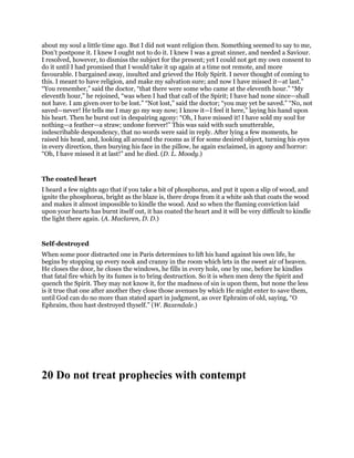 about my soul a little time ago. But I did not want religion then. Something seemed to say to me,
Don’t postpone it. I knew I ought not to do it. I knew I was a great sinner, and needed a Saviour.
I resolved, however, to dismiss the subject for the present; yet I could not get my own consent to
do it until I had promised that I would take it up again at a time not remote, and more
favourable. I bargained away, insulted and grieved the Holy Spirit. I never thought of coming to
this. I meant to have religion, and make my salvation sure; and now I have missed it—at last.”
“You remember,” said the doctor, “that there were some who came at the eleventh hour.” “My
eleventh hour,” he rejoined, “was when I had that call of the Spirit; I have had none since—shall
not have. I am given over to be lost.” “Not lost,” said the doctor; “you may yet be saved.” “No, not
saved—never! He tells me I may go my way now; I know it—I feel it here,” laying his hand upon
his heart. Then he burst out in despairing agony: “Oh, I have missed it! I have sold my soul for
nothing—a feather—a straw; undone forever!” This was said with such unutterable,
indescribable despondency, that no words were said in reply. After lying a few moments, he
raised his head, and, looking all around the rooms as if for some desired object, turning his eyes
in every direction, then burying his face in the pillow, he again exclaimed, in agony and horror:
“Oh, I have missed it at last!” and he died. (D. L. Moody.)
The coated heart
I heard a few nights ago that if you take a bit of phosphorus, and put it upon a slip of wood, and
ignite the phosphorus, bright as the blaze is, there drops from it a white ash that coats the wood
and makes it almost impossible to kindle the wood. And so when the flaming conviction laid
upon your hearts has burnt itself out, it has coated the heart and it will be very difficult to kindle
the light there again. (A. Maclaren, D. D.)
Self-destroyed
When some poor distracted one in Paris determines to lift his hand against his own life, he
begins by stopping up every nook and cranny in the room which lets in the sweet air of heaven.
He closes the door, he closes the windows, he fills in every hole, one by one, before he kindles
that fatal fire which by its fumes is to bring destruction. So it is when men deny the Spirit and
quench the Spirit. They may not know it, for the madness of sin is upon them, but none the less
is it true that one after another they close those avenues by which He might enter to save them,
until God can do no more than stated apart in judgment, as over Ephraim of old, saying, “O
Ephraim, thou hast destroyed thyself.” (W. Baxendale.)
20 Do not treat prophecies with contempt
 
