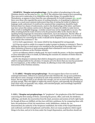 1.BARNES, “Despise not prophesyings - On the subject of prophesyings in the early
Christian church, see the notes on 1Co_14:1 ff1 ff. The reference here seems to be to preaching.
They were not to undervalue it in comparison with other things. It is possible that in
Thessalonica, as appears to have been the case subsequently in Corinth (compare 1Co_14:19),
there were those who regarded the power of working miracles, or of speaking in unknown
tongues, as a much more eminent endowment than that of stating the truths of religion in
language easily understood. It would not be unnatural that comparisons should be made
between these two classes of endowments, much to the disadvantage of the latter; and hence
may have arisen this solemn caution not to disregard or despise the ability to make known
divine truth in intelligible language. A similar counsel may not be inapplicable to us now. The
office of setting forth the truth of God is to be the permanent office in the church; that of
speaking foreign languages by miraculous endowment, was to be temporary. But the office of
addressing mankind on the great duties of religion, and of publishing salvation, is to be God’s
great ordinance for converting the world. It should not be despised, and no man commends his
own wisdom who contemns it - for:
(1) It is God’s appointment - the means which he has designated for saving people.
(2) It has too much to entitle it to respect to make it proper to despise or contemn it. There is
nothing else that has so much power over mankind as the preaching of the gospel; there is no
other institution of heaven or earth among people that is destined to exert so wide and
permanent an influence as the Christian ministry.
(3) It is an influence which is wholly good. No man is made the poorer, or the less respectable,
or more miserable in life or in death, by following the counsels of a minister of Christ when he
makes known the gospel.
(4) He who despises it contemns that which is designed to promote his own welfare, and
which is indispensable for his salvation. It remains yet to be shown that any man has promoted
his own happiness, or the welfare of his family, by affecting to treat with contempt the
instructions of the Christian ministry.
2. CLARKE, “Despise not prophesyings - Do not suppose that ye have no need of
continual instruction; without it ye cannot preserve the Christian life, nor go on to perfection.
God will ever send a message of salvation by each of his ministers to every faithful, attentive
hearer. Do not suppose that ye are already wise enough; you are no more wise enough than you
are holy enough. They who slight or neglect the means of grace, and especially the preaching of
God’s holy word, are generally vain, empty, self-conceited people, and exceedingly superficial
both in knowledge and piety.
3. GILL, “Despise not prophesyings. Or "prophecies"; the prophecies of the Old Testament
concerning the first coming of Christ, concerning his person, office, and work, his obedience,
sufferings, and death, his resurrection from the dead, ascension and session at God's right hand;
for though all these are fulfilled, yet they have still their usefulness; for by comparing these with
facts, the perfections of God, his omniscience, truth, faithfulness, wisdom, &c. are
demonstrated, the authority of the Scriptures established, the truths of the Gospel illustrated
and confirmed, and faith strengthened; and besides, there are many prophecies which regard
things to be done, and yet to be done under the Gospel dispensation, and therefore should not
 