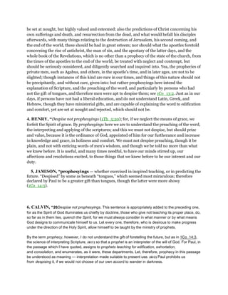 be set at nought, but highly valued and esteemed: also the predictions of Christ concerning his
own sufferings and death, and resurrection from the dead, and what would befall his disciples
afterwards, with many things relating to the destruction of Jerusalem, his second coming, and
the end of the world, these should be had in great esteem; nor should what the apostles foretold
concerning the rise of antichrist, the man of sin, and the apostasy of the latter days, and the
whole book of the Revelations, which is no other than a prophecy of the state of the church, from
the times of the apostles to the end of the world, be treated with neglect and contempt, but
should be seriously considered, and diligently searched and inquired into. Yea, the prophecies of
private men, such as Agabus, and others, in the apostle's time, and in later ages, are not to be
slighted; though instances of this kind are rare in our times, and things of this nature should not
be precipitantly, and without care, given into: but rather prophesyings here intend the
explanation of Scripture, and the preaching of the word, and particularly by persons who had
not the gift of tongues, and therefore men were apt to despise them; see 1Co_13:2. Just as in our
days, if persons have not had a liberal education, and do not understand Latin, Greek, and
Hebrew, though they have ministerial gifts, and are capable of explaining the word to edification
and comfort, yet are set at nought and rejected, which should not be.
4. HENRY, “Despise not prophesyings (1Th_5:20); for, if we neglect the means of grace, we
forfeit the Spirit of grace. By prophesyings here we are to understand the preaching of the word,
the interpreting and applying of the scriptures; and this we must not despise, but should prize
and value, because it is the ordinance of God, appointed of him for our furtherance and increase
in knowledge and grace, in holiness and comfort. We must not despise preaching, though it be
plain, and not with enticing words of men's wisdom, and though we be told no more than what
we knew before. It is useful, and many times needful, to have our minds stirred up, our
affections and resolutions excited, to those things that we knew before to be our interest and our
duty.
5, JAMISON, “prophesyings — whether exercised in inspired teaching, or in predicting the
future. “Despised” by some as beneath “tongues,” which seemed most miraculous; therefore
declared by Paul to be a greater gift than tongues, though the latter were more showy
(1Co_14:5).
6. CALVIN, “20Despise not prophesyings. This sentence is appropriately added to the preceding one,
for as the Spirit of God illuminates us chiefly by doctrine, those who give not teaching its proper place, do,
so far as in them lies, quench the Spirit, for we must always consider in what manner or by what means
God designs to communicate himself to us. Let every one, therefore, who is desirous to make progress
under the direction of the Holy Spirit, allow himself to be taught by the ministry of prophets.
By the term prophecy, however, I do not understand the gift of foretelling the future, but as in 1Co_14:3,
the science of interpreting Scripture, (611) so that a prophet is an interpreter of the will of God. For Paul, in
the passage which I have quoted, assigns to prophets teaching for edification, exhortation,
and consolation, and enumerates, as it were, these departments. Let, therefore, prophecy in this passage
be understood as meaning — interpretation made suitable to present use. (612) Paul prohibits us
from despising it, if we would not choose of our own accord to wander in darkness.
 