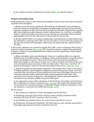 5. By so doing we render it ineffectual to ourselves (Heb_4:2). (Bp. Beveridge.)
Despise not prophesyings
Prophesying in the ordinary sense means the foretelling of future events. Here the term denotes
exposition of the Scriptures.
1. Because some who do not despise the office itself may be disposed to cast contempt on
particular ministers, Paul forbids a Contempt of prophesyings in general, lest by particular
instances of neglect the office itself should be brought into disrepute. Ministers have peculiar
gifts. One is learned, another eloquent, another argumentative, etc., but there is no faithful
minister, whatever his gifts, from whom we may not reap some advantage. Those who hear
with prejudice will never hear with profit, let the preacher be who he may.
2. But the apostle forbids us to despise prophesyings, intimating that an undervaluing of the
one will lead to a contempt of the other. For our own sakes we are to receive the message, for
His sake who sent him the messenger. Lydia’s heart was open to the one, and her house to
the other.
I. The caution. Ministers are required to magnify their office, and to so discharge their duties as
to preserve it from contempt (1Co_14:39). The exhortation, however, applies more particularly
to hearers. Whatever be our attainments there is always room for improvement. Those despise
prophesyings who—
1. Refuse attendance upon a preached gospel. Some are so openly profane as to make the
Sabbath a day of worldly business or indulgence. Others pretend that they can profit more by
prayer and meditation at home. Those who in former times forsook the assembling of
themselves together, as the manner of some now is, did so from fear. But whatever the cause,
such souls famish and are accessory to their own destruction. “Woe is me,” says Paul, “if I
preach not the gospel”; and woe is the man who refuses to hear it (Pro_28:9; 1Co_9:16).
2. Attend the gospel but with improper disposition. Part of their time is spent in drowsiness
or trifling inattention, observing their neighbours instead of the preacher. Hence when they
come home they can tell more of what passed in the seats than in the pulpit. Others are not
contented with plain truths; wholesome truths must be garnished to their taste. Paul
represents such as having “itching ears”; and though they “heap to themselves teachers”
running from one church to another, they get but little good.
3. Are apparently serious in their attendance on the Word, but who neither receive it in love,
mix it with faith, nor reduce it to practice (Eze_33:31-32). The gospel is also despised when
it is attended to for unworthy purposes: to hide some iniquity, to silence conscience, to raise
our reputation, or promote our worldly interest (2Pe_2:1-2).
II. The reasons.
1. The weakness or wickedness of those who dispense the Word of God.
2. Familiarity on the part of the hearer. Scarcity creates a longing, but plenty breeds
contempt. The Word of God is “precious” when it is scarce.
3. Insensibility and unbelief. Sinners are at ease in their sins and love to be so.
4. Profaneness and desperate wickedness. The Word reproves such, and they cannot bear it.
Knowledge aggravates sin and raises a tempest in the soul.
 