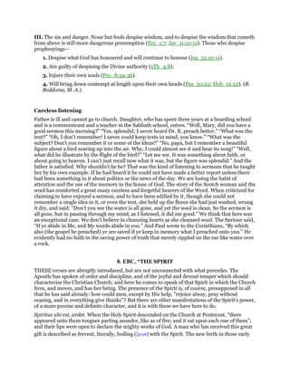 III. The sin and danger. None but fools despise wisdom, and to despise the wisdom that cometh
from above is still more dangerous presumption (Pro_1:7; Jer_11:10-11). Those who despise
prophesyings—
1. Despise what God has honoured and will continue to honour (Isa_55:10-11).
2. Are guilty of despising the Divine authority (1Th_4:8).
3. Injure their own souls (Pro_8:34-36).
4. Will bring down contempt at length upon their own heads (Psa_50:22; Heb_12:25). (B.
Beddome, M. A.)
Careless listening
Father is ill and cannot go to church. Daughter, who has spent three years at a boarding school
and is a communicant and a teacher in the Sabbath school, enters. “Well, Mary, did you have a
good sermon this morning?” “Yes, splendid; I never heard Dr. X. preach better.” “What was the
text?” “Oh, I don’t remember! I never could keep texts in mind, you know.” “What was the
subject? Don’t you remember it or some of the ideas?” “No, papa, but I remember a beautiful
figure about a bird soaring up into the air. Why, I could almost see it and hear its song!” “Well,
what did he illustrate by the flight of the bird?” “Let me see. It was something about faith, or
about going to heaven. I can’t just recall now what it was, but the figure was splendid.” And the
father is satisfied. Why shouldn’t he be? That was the kind of listening to sermons that he taught
her by his own example. If he had heard it he could not have made a better report unless there
had been something in it about politics or the news of the day. We are losing the habit of
attention and the use of the memory in the house of God. The story of the Scotch woman and the
wool has comforted a great many careless and forgetful hearers of the Word. When criticized for
claiming to have enjoyed a sermon, and to have been edified by it, though she could not
remember a single idea in it, or even the text, she held up the fleece she had just washed, wrung
it dry, and said: “Don’t you see the water is all gone, and yet the wool is clean. So the sermon is
all gone, but in passing through my mind, as I listened, it did me good.” We think that hers was
an exceptional case. We don’t believe in cleansing hearts as she cleansed wool. The Saviour said,
“If ye abide in Me, and My words abide in you.” And Paul wrote to the Corinthians, “By which
also (the gospel he preached) ye are saved if ye keep in memory what I preached unto you.” He
evidently had no faith in the saving power of truth that merely rippled on the ear like water over
a rock.
8. EBC, “THE SPIRIT
THESE verses are abruptly introduced, but are not unconnected with what precedes. The
Apostle has spoken of order and discipline, and of the joyful and devout temper which should
characterise the Christian Church; and here he comes to speak of that Spirit in which the Church
lives, and moves, and has her being. The presence of the Spirit is, of course, presupposed in all
that he has said already: how could men, except by His help, "rejoice alway, pray without
ceasing, and in everything give thanks"? But there are other manifestations of the Spirit’s power,
of a more precise and definite character, and it is with these we have here to do.
Spiritus ubi est, ardet. When the Holy Spirit descended on the Church at Pentecost, "there
appeared unto them tongues parting asunder, like as of fire; and it sat upon each one of them";
and their lips were open to declare the mighty works of God. A man who has received this great
gift is described as fervent, literally, boiling (ζεων) with the Spirit. The new birth in those early
 