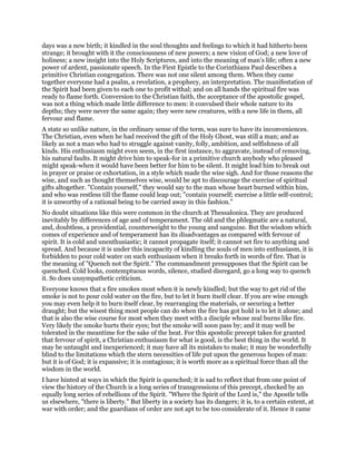 days was a new birth; it kindled in the soul thoughts and feelings to which it had hitherto been
strange; it brought with it the consciousness of new powers; a new vision of God; a new love of
holiness; a new insight into the Holy Scriptures, and into the meaning of man’s life; often a new
power of ardent, passionate speech. In the First Epistle to the Corinthians Paul describes a
primitive Christian congregation. There was not one silent among them. When they came
together everyone had a psalm, a revelation, a prophecy, an interpretation. The manifestation of
the Spirit had been given to each one to profit withal; and on all hands the spiritual fire was
ready to flame forth. Conversion to the Christian faith, the acceptance of the apostolic gospel,
was not a thing which made little difference to men: it convulsed their whole nature to its
depths; they were never the same again; they were new creatures, with a new life in them, all
fervour and flame.
A state so unlike nature, in the ordinary sense of the term, was sure to have its inconveniences.
The Christian, even when he had received the gift of the Holy Ghost, was still a man; and as
likely as not a man who had to struggle against vanity, folly, ambition, and selfishness of all
kinds. His enthusiasm might even seem, in the first instance, to aggravate, instead of removing,
his natural faults. It might drive him to speak-for in a primitive church anybody who pleased
might speak-when it would have been better for him to be silent. It might lead him to break out
in prayer or praise or exhortation, in a style which made the wise sigh. And for those reasons the
wise, and such as thought themselves wise, would be apt to discourage the exercise of spiritual
gifts altogether. "Contain yourself," they would say to the man whose heart burned within him,
and who was restless till the flame could leap out; "contain yourself; exercise a little self-control;
it is unworthy of a rational being to be carried away in this fashion."
No doubt situations like this were common in the church at Thessalonica. They are produced
inevitably by differences of age and of temperament. The old and the phlegmatic are a natural,
and, doubtless, a providential, counterweight to the young and sanguine. But the wisdom which
comes of experience and of temperament has its disadvantages as compared with fervour of
spirit. It is cold and unenthusiastic; it cannot propagate itself; it cannot set fire to anything and
spread. And because it is under this incapacity of kindling the souls of men into enthusiasm, it is
forbidden to pour cold water on such enthusiasm when it breaks forth in words of fire. That is
the meaning of "Quench not the Spirit." The commandment presupposes that the Spirit can be
quenched. Cold looks, contemptuous words, silence, studied disregard, go a long way to quench
it. So does unsympathetic criticism.
Everyone knows that a fire smokes most when it is newly kindled; but the way to get rid of the
smoke is not to pour cold water on the fire, but to let it burn itself clear. If you are wise enough
you may even help it to burn itself clear, by rearranging the materials, or securing a better
draught; but the wisest thing most people can do when the fire has got hold is to let it alone; and
that is also the wise course for most when they meet with a disciple whose zeal burns like fire.
Very likely the smoke hurts their eyes; but the smoke will soon pass by; and it may well be
tolerated in the meantime for the sake of the heat. For this apostolic precept takes for granted
that fervour of spirit, a Christian enthusiasm for what is good, is the best thing in the world. It
may be untaught and inexperienced; it may have all its mistakes to make; it may be wonderfully
blind to the limitations which the stern necessities of life put upon the generous hopes of man:
but it is of God; it is expansive; it is contagious; it is worth more as a spiritual force than all the
wisdom in the world.
I have hinted at ways in which the Spirit is quenched; it is sad to reflect that from one point of
view the history of the Church is a long series of transgressions of this precept, checked by an
equally long series of rebellions of the Spirit. "Where the Spirit of the Lord is," the Apostle tells
us elsewhere, "there is liberty." But liberty in a society has its dangers; it is, to a certain extent, at
war with order; and the guardians of order are not apt to be too considerate of it. Hence it came
 