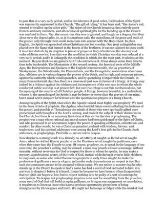 to pass that at a very early period, and in the interests of good order, the freedom of the Spirit
was summarily suppressed in the Church. "The gift of ruling," it has been said, "like Aaron’s rod,
seemed to swallow up the other gifts." The rulers of the Church became a class entirely apart
from its ordinary members, and all exercise of spiritual gifts for the building up of the Church
was confined to them. Nay, the monstrous idea was originated, and taught as a dogma, that they
alone were the depositaries, or, as it is sometimes said, the custodians, of the grace and truth of
the gospel; only through them could men come into contact with the Holy Ghost. In plain
English, the Spirit was quenched when Christians met for worship. One great extinguisher was
placed over the flame that burned in the hearts of the brethren; it was not allowed to show itself;
it must not disturb, by its eruption in praise or prayer or fiery exhortation, the decency and
order of divine service. I say that was the condition to which Christian worship was reduced at a
very early period; and it is unhappily the condition in which, for the most part, it subsists at this
moment. Do you think we are gainers by it? I do not believe it. It has always come from time to
time to be intolerable. The Montanists of the second century, the heretical sects of the Middle
Ages, the Independents and Quakers of the English Commonwealth, the lay preachers of
Wesleyanism, the Salvationists, the Plymouthists, and the Evangelistic associations of our own
day, -all these are in various degrees the protest of the Spirit, and its right and necessary protest,
against the authority which would quench it, and by quenching it impoverish the Church. In
many Nonconformist churches there is a movement just now in favour of a liturgy. A liturgy may
indeed be a defence against the coldness and incompetence of the one man to whom the whole
conduct of public worship is at present left; but our true refuge is not this mechanical one, but
the opening of the mouths of all Christian people. A liturgy, however beautiful, is a melancholy
witness to the quenching of the Spirit: it may be better or worse than the prayers of one man;
but it could never compare for fervour with the spontaneous prayers of a living Church.
Among the gifts of the Spirit, that which the Apostle valued most highly was prophecy. We read
in the Book of Acts of prophets, like Agabus, who foretold future events affecting the fortunes of
the gospel, and possibly at Thessalonica the minds of those who were spiritually gifted were
preoccupied with thoughts of the Lord’s coming, and made it the subject of their discourses in
the Church; but there is no necessary limitation of this sort in the idea of prophesying. The
prophet was a man whose rational and moral nature had been quickened by the Spirit of Christ,
and who possessed in an uncommon degree the power of speaking edification, exhortation, and
comfort. In other words, he was a Christian preacher, endued with wisdom, fervour, and
tenderness; and his spiritual addresses were among the Lord’s best gifts to the Church. Such
addresses, or prophesyings, Paul tells us, we are not to despise.
Now despise is a strong word; it is, literally, to set utterly at naught, as Herod set at naught
Jesus, when he clothed Him in purple, or as the Pharisees set at naught the publicans, even
when they came into the Temple to pray. Of course, prophecy, or, to speak in the language of our
own time, the preacher’s calling, may be abused: a man may preach without a message, without
sincerity, without reverence for God or respect for those to whom he speaks, he may make a
mystery, a professional secret, of the truth of God, instead of declaring it even to little children;
he may seek, as some who called themselves prophets in early times sought, to make the
profession of godliness a source of gain; and under such circumstances no respect is due. But
such circumstances are not to be assumed without cause. We are rather to assume that he who
stands up in the Church to speak in God’s name has had a word of God entrusted to him; it is
not wise to despise it before it is heard. It may be because we have been so often disappointed
that we pitch our hopes so low; but to expect nothing is to be guilty of a sort of contempt by
anticipation. To despise not prophesyings requires us to look for something from the preacher,
some word of God that will build us up in godliness, or bring us encouragement or consolation;
it requires us to listen as those who have a precious opportunity given them of being
strengthened by Divine grace and truth. We ought not to lounge or fidget while the word of God
 