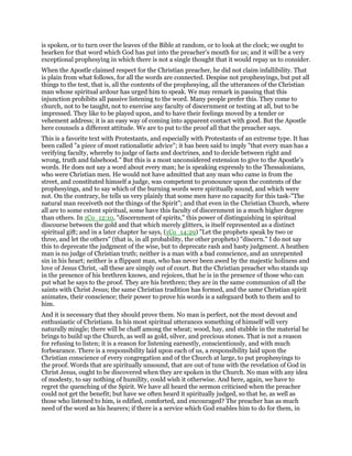is spoken, or to turn over the leaves of the Bible at random, or to look at the clock; we ought to
hearken for that word which God has put into the preacher’s mouth for us; and it will be a very
exceptional prophesying in which there is not a single thought that it would repay us to consider.
When the Apostle claimed respect for the Christian preacher, he did not claim infallibility. That
is plain from what follows, for all the words are connected. Despise not prophesyings, but put all
things to the test, that is, all the contents of the prophesying, all the utterances of the Christian
man whose spiritual ardour has urged him to speak. We may remark in passing that this
injunction prohibits all passive listening to the word. Many people prefer this. They come to
church, not to be taught, not to exercise any faculty of discernment or testing at all, but to be
impressed. They like to be played upon, and to have their feelings moved by a tender or
vehement address; it is an easy way of coming into apparent contact with good. But the Apostle
here counsels a different attitude. We are to put to the proof all that the preacher says.
This is a favorite text with Protestants, and especially with Protestants of an extreme type. It has
been called "a piece of most rationalistic advice"; it has been said to imply "that every man has a
verifying faculty, whereby to judge of facts and doctrines, and to decide between right and
wrong, truth and falsehood." But this is a most unconsidered extension to give to the Apostle’s
words. He does not say a word about every man; he is speaking expressly to the Thessalonians,
who were Christian men. He would not have admitted that any man who came in from the
street, and constituted himself a judge, was competent to pronounce upon the contents of the
prophesyings, and to say which of the burning words were spiritually sound, and which were
not. On the contrary, he tells us very plainly that some men have no capacity for this task-"The
natural man receiveth not the things of the Spirit"; and that even in the Christian Church, where
all are to some extent spiritual, some have this faculty of discernment in a much higher degree
than others. In 1Co_12:10, "discernment of spirits," this power of distinguishing in spiritual
discourse between the gold and that which merely glitters, is itself represented as a distinct
spiritual gift; and in a later chapter he says, (1Co_14:29) "Let the prophets speak by two or
three, and let the others" (that is, in all probability, the other prophets) "discern." I do not say
this to deprecate the judgment of the wise, but to deprecate rash and hasty judgment. A heathen
man is no judge of Christian truth; neither is a man with a bad conscience, and an unrepented
sin in his heart; neither is a flippant man, who has never been awed by the majestic holiness and
love of Jesus Christ, -all these are simply out of court. But the Christian preacher who stands up
in the presence of his brethren knows, and rejoices, that he is in the presence of those who can
put what he says to the proof. They are his brethren; they are in the same communion of all the
saints with Christ Jesus; the same Christian tradition has formed, and the same Christian spirit
animates, their conscience; their power to prove his words is a safeguard both to them and to
him.
And it is necessary that they should prove them. No man is perfect, not the most devout and
enthusiastic of Christians. In his most spiritual utterances something of himself will very
naturally mingle; there will be chaff among the wheat; wood, hay, and stubble in the material he
brings to build up the Church, as well as gold, silver, and precious stones. That is not a reason
for refusing to listen; it is a reason for listening earnestly, conscientiously, and with much
forbearance. There is a responsibility laid upon each of us, a responsibility laid upon the
Christian conscience of every congregation and of the Church at large, to put prophesyings to
the proof. Words that are spiritually unsound, that are out of tune with the revelation of God in
Christ Jesus, ought to be discovered when they are spoken in the Church. No man with any idea
of modesty, to say nothing of humility, could wish it otherwise. And here, again, we have to
regret the quenching of the Spirit. We have all heard the sermon criticised when the preacher
could not get the benefit; but have we often heard it spiritually judged, so that he, as well as
those who listened to him, is edified, comforted, and encouraged? The preacher has as much
need of the word as his hearers; if there is a service which God enables him to do for them, in
 