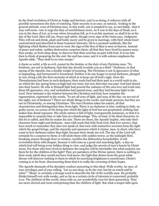 by the final revelation of Christ as Judge and Saviour; and in so doing, it enforces with all
possible earnestness the duty of watching. False security is so easy, so natural, -looking to the
general attitude, even of Christian men, to this truth, one is tempted to say, so inevitable, -that it
may well seem. vain to urge the duty of watchfulness more. As it was in the days of Noah, as it
was in the days of Lot, as it was-when Jerusalem fell, as it is at this moment, so shall it be at the
day of the Lord. Men will say, Peace and safety, though every sign of the times says, Judgment.
They will eat and drink, plant and build, marry and be given in marriage, with their whole heart
concentrated and absorbed in these transient interests, till in a moment suddenly, like the
lightning which flashes from east to west, the sign of the Son of Man is seen in heaven. Instead
of peace and safety, sudden destruction surprises them; all that they have lived for passes away;
they awake, as from deep sleep, to discover that their soul has no part with God. It is too late
then to think of preparing for the end: the end has come; and it is with solemn emphasis the
Apostle adds, "They shall in no wise escape."
A doom so awful, a life so evil, cannot be the destiny or the duty of any Christian man. "Ye,
brethren, are not in darkness, that that day should overtake you as a thief." Darkness, in that
saying of the Apostle, has a double weight of meaning. The Christian is not in ignorance of what
is impending, and forewarned is forearmed. Neither is he any longer in moral darkness, plunged
in vice, living a life the first necessity of which is to keep out of God’s sight. Once the
Thessalonians had been in such darkness; their souls had had their part in a world sunk in sin,
on which the day spring from on high had not risen; but now that time was past. God had shined
into their hearts; He who is Himself light had poured the radiance of His own love and truth into
them till ignorance, vice, and wickedness had passed away, and they had become light in the
Lord. How intimate is the relation between the Christian and God, how complete the
regeneration, expressed in the words, "Ye are all sons of light, and sons of the day; we are not of
the night, nor of darkness"! There are shady things in the world, and shady persons, but they are
not in Christianity, or among Christians. The true Christian takes his nature, all that
characterises and distinguishes him, from light. There is no darkness in him, nothing to hide, no
guilty secret, no corner of his being into which the light of God has not penetrated, nothing that
makes him dread exposure. His whole nature is full of light, transparently luminous, so that it is
impossible to surprise him or take him at a disadvantage. This, at least, is his ideal character; to
this he is called, and this he makes his aim. There are those, the Apostle implies, who take their
character from night and darkness, -men with souls that hide from God, that love secrecy, that
have much to remember they dare not speak of, that turn with instinctive aversion from the light
which the gospel brings, and the sincerity and openness which it claims; men, in short, who have
come to love darkness rather than light, because their deeds are evil. The day of the Lord will
certainly be a surprise to them; it will smite them with sudden terror, as the midnight thief,
breaking unseen through door or window, terrifies the defenceless householder; it will
overwhelm them with despair, because it will come as a great and searching light, -a day on
which God will bring every hidden thing to view, and judge the secrets of men’s hearts by Christ
Jesus. For those who have lived in darkness the surprise will be inevitable; but what surprise can
there be for the children of the light? They are partakers of the Divine nature; there is nothing in
their souls which they would not have God know; the light that shines from the great white
throne will discover nothing in them to which its searching brightness is unwelcome; Christ’s
coming is so far from. disconcerting them that it is really the crowning of their hopes.
The Apostle demands of his disciples conduct answering to this ideal. Walk worthy, he says, of
your privileges and of your calling. "Let us not sleep, as do the rest, but let us watch and be
sober." "Sleep" is certainly a strange word to describe the life of the worldly man. He probably
thinks himself very wide awake, and as far as a certain circle of interests is concerned, probably
is so. The children of this world, Jesus tells us, are wonderfully wise for their generation. They
are more shrewd and more enterprising than the children of light. But what a stupor falls upon
 