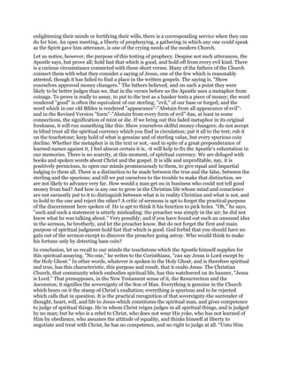 enlightening their minds or fortifying their wills, there is a corresponding service when they can
do for him. An open meeting, a liberty of prophesying, a gathering in which any one could speak
as the Spirit gave him utterance, is one of the crying needs of the modern Church.
Let us notice, however, the purpose of this testing of prophecy. Despise not such utterances, the
Apostle says, but prove all; hold fast that which is good, and hold off from every evil kind. There
is a curious circumstance connected with these short verses. Many of the fathers of the Church
connect them with what they consider a saying of Jesus, one of the few which is reasonably
attested, though it has failed to find a place in the written gospels. The saying is, "Show
yourselves approved money changers." The fathers believed, and on such a point they were
likely to be better judges than we, that in the verses before us the Apostle uses a metaphor from
coinage. To prove is really to assay, to put to the test as a banker tests a piece of money; the word
rendered "good" is often the equivalent of our sterling; "evil," of our base or forged; and the
word which in our old Bibles is rendered "appearance"-"Abstain from all appearance of evil"-
and in the Revised Version "form"-"Abstain from every form of evil"-has, at least in some
connections, the signification of mint or die. If we bring out this faded metaphor in its original
freshness, it will run something like this: Show yourselves skilful money changers; do not accept
in blind trust all the spiritual currency which you find in circulation; put it all to the test; rub it
on the touchstone; keep hold of what is genuine and of sterling value, but every spurious coin
decline. Whether the metaphor is in the text or not, -and in spite of a great preponderance of
learned names against it, I feel almost certain it is, -it will help to fix the Apostle’s exhortation in
our memories. There is no scarcity, at this moment, of spiritual currency. We are deluged with
books and spoken words about Christ and the gospel. It is idle and unprofitable, nay, it is
positively pernicious, to open our minds promiscuously to them, to give equal and impartial
lodging to them all. There is a distinction to be made between the true and the false, between the
sterling and the spurious; and till we put ourselves to the trouble to make that distinction, we
are not likely to advance very far. How would a man get on in business who could not tell good
money from bad? And how is any one to grow in the Christian life whose mind and conscience
are not earnestly put to it to distinguish between what is in reality Christian and what is not, and
to hold to the one and reject the other? A critic of sermons is apt to forget the practical purpose
of the discernment here spoken of. He is apt to think it his function to pick holes. "Oh," he says,
"such and such a statement is utterly misleading: the preacher was simply in the air; he did not
know what he was talking about." Very possibly; and if you have found out such an unsound idea
in the sermon, be brotherly, and let the preacher know. But do not forget the first and main
purpose of spiritual judgment-hold fast that which is good. God forbid that you should have no
gain out of the sermon except to discover the preacher going astray. Who would think to make
his fortune only by detecting base coin?
In conclusion, let us recall to our minds the touchstone which the Apostle himself supplies for
this spiritual assaying. "No one," he writes to the Corinthians, "can say Jesus is Lord except by
the Holy Ghost." In other words, whatever is spoken in the Holy Ghost, and is therefore spiritual
and true, has this characteristic, this purpose and result, that it exalts Jesus. The Christian
Church, that community which embodies spiritual life, has this watchword on its banner, "Jesus
is Lord." That presupposes, in the New Testament sense of it, the Resurrection and the
Ascension; it signifies the sovereignty of the Son of Man. Everything is genuine in the Church
which bears on it the stamp of Christ’s exaltation; everything is spurious and to be rejected
which calls that in question. It is the practical recognition of that sovereignty-the surrender of
thought, heart, will, and life to Jesus-which constitutes the spiritual man, and gives competence
to judge of spiritual things. He in whom Christ reigns judges in all spiritual things, and is judged
by no man; but he who is a rebel to Christ, who does not wear His yoke, who has not learned of
Him by obedience, who assumes the attitude of equality, and thinks himself at liberty to
negotiate and treat with Christ, he has no competence, and no right to judge at all. "Unto Him
 