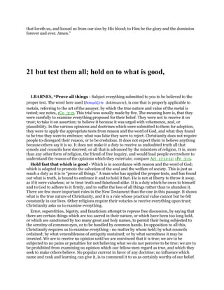 that loveth us, and loosed us from our sins by His blood; to Him be the glory and the dominion
forever and ever. Amen."
21 but test them all; hold on to what is good,
1.BARNES, “Prove all things - Subject everything submitted to you to be believed to the
proper test. The word here used (δοκιµάζετε dokimazete), is one that is properly applicable to
metals, referring to the art of the assayer, by which the true nature and value of the metal is
tested; see notes, 1Co_3:13. This trial was usually made by fire. The meaning here is, that they
were carefully to examine everything proposed for their belief. They were not to receive it on
trust; to take it on assertion; to believe it because it was urged with vehemence, zeal, or
plausibility. In the various opinions and doctrines which were submitted to them for adoption,
they were to apply the appropriate tests from reason and the word of God, and what they found
to be true they were to embrace; what was false they were to reject. Christianity does not require
people to disregard their reason, or to be credulous. It does not expect them to believe anything
because others say it is so. It does not make it a duty to receive as undoubted truth all that
synods and councils have decreed; or all that is advanced by the ministers of religion. It is, more
than any other form of religion, the friend of free inquiry, and would lead people everywhere to
understand the reason of the opinions which they entertain; compare Act_17:11-12; 1Pe_3:15.
Hold fast that which is good - Which is in accordance with reason and the word of God;
which is adapted to promote the salvation of the soul and the welfare of society. This is just as
much a duty as it is to “prove all things.” A man who has applied the proper tests, and has found
out what is truth, is bound to embrace it and to hold it fast. He is not at liberty to throw it away,
as if it were valueless; or to treat truth and falsehood alike. It is a duty which he owes to himself
and to God to adhere to it firmly, and to suffer the loss of all things rather than to abandon it.
There are few more important rules in the New Testament than the one in this passage. It shows
what is the true nature of Christianity, and it is a rule whose practical value cannot but be felt
constantly in our lives. Other religions require their votaries to receive everything upon trust;
Christianity asks us to examine everything.
Error, superstition, bigotry, and fanaticism attempt to repress free discussion, by saying that
there are certain things which are too sacred in their nature, or which have been too long held,
or which are sanctioned by too many great and holy names, to permit their being subjected to
the scrutiny of common eyes, or to be handled by common hands. In opposition to all this,
Christianity requires us to examine everything - no matter by whom held; by what councils
ordained; by what venerableness of antiquity sustained; or by what sacredness it may be
invested. We are to receive no opinion until we are convinced that it is true; we are to be
subjected to no pains or penalties for not believing what we do not perceive to be true; we are to
be prohibited from examining no opinion which our fellow-men regard as true, and which they
seek to make others believe. No popular current in favor of any doctrine; no influence which
name and rank and learning can give it, is to commend it to us as certainly worthy of our belief.
 