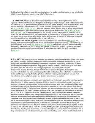 holding fast that which is good. We must not always be seekers, or fluctuating in our minds, like
children tossed to and fro with every wind of doctrine. 7
5, JAMISON, “Some of the oldest manuscripts insert “But.” You ought indeed not to
“quench” the manifestations of “the Spirit,” nor “despise prophesyings”; “but,” at the same time,
do not take “all” as genuine which professes to be so; “prove (test) all” such manifestations. The
means of testing them existed in the Church, in those who had the “discerning of spirits”
(1Co_12:10; 1Co_14:29; 1Jo_4:1). Another sure test, which we also have, is, to try the professed
revelation whether it accords with Scripture, as the noble Bereans did (Isa_8:20; Act_17:11;
Gal_1:8, Gal_1:9). This precept negatives the Romish priest’s assumption of infallibly laying
down the law, without the laity having the right, in the exercise of private judgment, to test it by
Scripture. Locke says, Those who are for laying aside reason in matters of revelation, resemble
one who would put out his eyes in order to use a telescope.
hold fast that which is good — Join this clause with the next clause (1Th_5:22), not
merely with the sentence preceding. As the result of your “proving all things,” and especially all
prophesyings, “hold fast (Luk_8:15; 1Co_11:2; Heb_2:1) the good, and hold yourselves aloof
from every appearance of evil” (“every evil species” [Bengel and Wahl]). Do not accept even a
professedly spirit-inspired communication, if it be at variance with the truth taught you
(2Th_2:2).
6. CALVIN, “21Prove all things. As rash men and deceiving spirits frequently pass off their trifles under
the name of prophecy, prophecy might by this means be rendered suspicious or even odious, just as
many in the present day feel almost disgusted with the very name of preaching, as there are so many
foolish and ignorant persons that from the pulpit blab out their worthless contrivances, (616) while there
are others, also, that are wicked and sacrilegious persons, who babble forth execrable
blasphemies. (617) As, therefore, through the fault of such persons it might be, that prophecy was
regarded with disdain, nay more, was scarcely allowed to hold a place, Paul exhorts the Thessalonians
to prove all things, meaning, that although all do not speak precisely according to set rule, we must,
nevertheless, form a judgment, before any doctrine is condemned or rejected.
As to this, there is a twofold error that is wont to be fallen into, for there are some who, from having either
been deceived by a false pretext of the name of God, or from their knowing that many are commonly
deceived in this way, reject every kind of doctrine indiscriminately, while there are others that by a foolish
credulity embrace, without distinction, everything that is presented to them in the name of God. Both of
these ways are faulty, for the former class, saturated with a presumptuous prejudice of that nature, close
up the way against their making progress, while the other class rashly expose themselves to all winds of
errors. (Eph_4:14.) Paul admonishes the Thessalonians to keep the middle path between these two
extremes, while he prohibits them from condemning anything without first examining it; and, on the other
hand, he admonishes them to exercise judgment, before receiving, what may be brought forward, as
undoubted truth. And unquestionably, this respect, at least, ought to be shewn to the name of God — that
we do not despise prophecy, which is declared to have proceeded from him. As, however, examination or
discrimination ought to precede rejection, so it must, also, precede the reception of true and sound
doctrine. For it does not become the pious to shew such lightness, as indiscriminately to lay hold of what
is false equally with what is true. From this we infer, that they have the spirit of judgment conferred upon
them by God, that they may discriminate, so as not to be imposed upon by the impostures of men. For if
they were not endowed with discrimination, it were in vain that Paul said — Prove: hold fast that which is
 