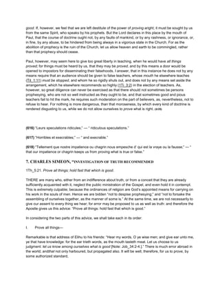 good. If, however, we feel that we are left destitute of the power of proving aright; it must be sought by us
from the same Spirit, who speaks by his prophets. But the Lord declares in this place by the mouth of
Paul, that the course of doctrine ought not, by any faults of mankind, or by any rashness, or ignorance, or,
in fine, by any abuse, to be hindered from being always in a vigorous state in the Church. For as the
abolition of prophecy is the ruin of the Church, let us allow heaven and earth to be commingled, rather
than that prophecy should cease.
Paul, however, may seem here to give too great liberty in teaching, when he would have all things
proved; for things must be heard by us, that they may be proved, and by this means a door would be
opened to impostors for disseminating their falsehoods. I answer, that in this instance he does not by any
means require that an audience should be given to false teachers, whose mouth he elsewhere teaches
(Tit_1:11) must be stopped, and whom he so rigidly shuts out, and does not by any means set aside the
arrangement, which he elsewhere recommends so highly (1Ti_3:2) in the election of teachers. As,
however, so great diligence can never be exercised as that there should not sometimes be persons
prophesying, who are not so well instructed as they ought to be, and that sometimes good and pious
teachers fail to hit the mark, he requires such moderation on the part of believers, as, nevertheless, not to
refuse to hear. For nothing is more dangerous, than that moroseness, by which every kind of doctrine is
rendered disgusting to us, while we do not allow ourselves to prove what is right. (618)
(616) “Leurs speculations ridicules;” — “ ridiculous speculations.”
(617) “Horribles et execrables;” — “ and execrable.”
(618) “Tellement que nostre impatience ou chagrin nous empesche d’ qui est la vraye ou la fausse;” — “
that our impatience or chagrin keeps us from proving what is true or false.”
7. CHARLES SIMEON, “INVESTIGATION OF TRUTH RECOMMENDED
1Th_5:21. Prove all things; hold fast that which is good.
THERE are many who, either from an indifference about truth, or from a conceit that they are already
sufficiently acquainted with it, neglect the public ministration of the Gospel, and even hold it in contempt.
This is extremely culpable; because the ordinances of religion are God’s appointed means for carrying on
his work in the souls of men. Hence we are bidden “not to despise prophesying;” and “not to forsake the
assembling of ourselves together, as the manner of some is.” At the same time, we are not necessarily to
give our assent to every thing we hear; for error may be proposed to us as well as truth: and therefore the
Apostle gives us this advice: “Prove all things: hold fast that which is good.”
In considering the two parts of this advice, we shall take each in its order:
I. Prove all things—
Remarkable is that address of Elihu to his friends: “Hear my words, O ye wise men; and give ear unto me,
ye that have knowledge: for the ear trieth words, as the mouth tasteth meat. Let us choose to us
judgment: let us know among ourselves what is good [Note: Job_34:2-4.].” There is much error abroad in
the world; andthat not only harboured, but propagated also. It will be well, therefore, for us to prove, by
some authorized standard,
 