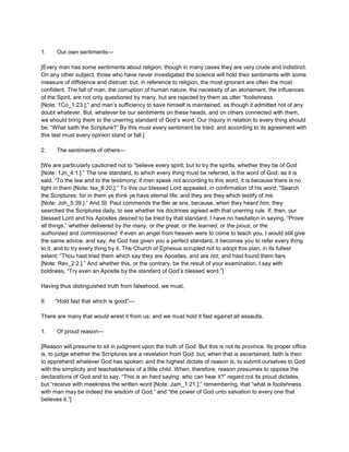 1. Our own sentiments—
[Every man has some sentiments about religion, though in many cases they are very crude and indistinct.
On any other subject, those who have never investigated the science will hold their sentiments with some
measure of diffidence and distrust: but, in reference to religion, the most ignorant are often the most
confident. The fall of man, the corruption of human nature, the necessity of an atonement, the influences
of the Spirit, are not only questioned by many, but are rejected by them as utter “foolishness
[Note: 1Co_1:23.];” and man’s sufficiency to save himself is maintained, as though it admitted not of any
doubt whatever. But, whatever be our sentiments on these heads, and on others connected with them,
we should bring them to the unerring standard of God’s word. Our inquiry in relation to every thing should
be, “What saith the Scripture?” By this must every sentiment be tried: and according to its agreement with
this test must every opinion stand or fall.]
2. The sentiments of others—
[We are particularly cautioned not to “believe every spirit; but to try the spirits, whether they be of God
[Note: 1Jn_4:1.].” The one standard, to which every thing must be referred, is the word of God: as it is
said, “To the law and to the testimony: if men speak not according to this word, it is because there is no
light in them [Note: Isa_8:20.].” To this our blessed Lord appealed, in confirmation of his word; “Search
the Scriptures: for in them ye think ye have eternal life; and they are they which testify of me
[Note: Joh_5:39.].” And St. Paul commends the Ber æ ans, because, when they heard him, they
searched the Scriptures daily, to see whether his doctrines agreed with that unerring rule. If, then, our
blessed Lord and his Apostles desired to be tried by that standard, I have no hesitation in saying, “Prove
all things,” whether delivered by the many, or the great, or the learned, or the pious, or the
authorized and commissioned: if even an angel from heaven were to come to teach you, I would still give
the same advice, and say, As God has given you a perfect standard, it becomes you to refer every thing
to it, and to try every thing by it. The Church of Ephesus scrupled not to adopt this plan, in its fullest
extent; “Thou hast tried them which say they are Apostles, and are not; and hast found them liars
[Note: Rev_2:2.].” And whether this, or the contrary, be the result of your examination, I say with
boldness, “Try even an Apostle by the standard of God’s blessed word.”]
Having thus distinguished truth from falsehood, we must,
II. “Hold fast that which is good”—
There are many that would wrest it from us: and we must hold it fast against all assaults,
1. Of proud reason—
[Reason will presume to sit in judgment upon the truth of God. But this is not its province. Its proper office
is, to judge whether the Scriptures are a revelation from God: but, when that is ascertained, faith is then
to apprehend whatever God has spoken: and the highest dictate of reason is, to submit ourselves to God
with the simplicity and teachableness of a little child. When, therefore, reason presumes to oppose the
declarations of God and to say, “This is an hard saying: who can hear it?” regard not its proud dictates,
but “receive with meekness the written word [Note: Jam_1:21.];” remembering, that “what is foolishness
with man may be indeed the wisdom of God,” and “the power of God unto salvation to every one that
believes it.”]
 