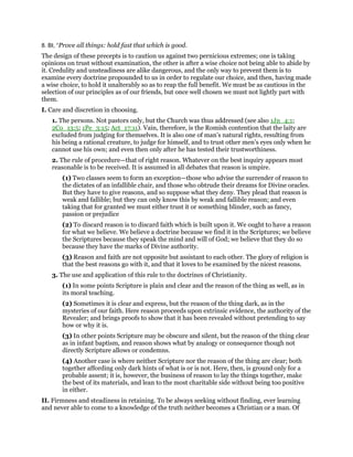 8. BI, “Prove all things: hold fast that which is good.
The design of these precepts is to caution us against two pernicious extremes; one is taking
opinions on trust without examination, the other is after a wise choice not being able to abide by
it. Credulity and unsteadiness are alike dangerous, and the only way to prevent them is to
examine every doctrine propounded to us in order to regulate our choice, and then, having made
a wise choice, to hold it unalterably so as to reap the full benefit. We must be as cautious in the
selection of our principles as of our friends, but once well chosen we must not lightly part with
them.
I. Care and discretion in choosing.
1. The persons. Not pastors only, but the Church was thus addressed (see also 1Jn_4:1;
2Co_13:5; 1Pe_3:15; Act_17:11). Vain, therefore, is the Romish contention that the laity are
excluded from judging for themselves. It is also one of man’s natural rights, resulting from
his being a rational creature, to judge for himself, and to trust other men’s eyes only when he
cannot use his own; and even then only after he has tested their trustworthiness.
2. The rule of procedure—that of right reason. Whatever on the best inquiry appears most
reasonable is to be received. It is assumed in all debates that reason is umpire.
(1) Two classes seem to form an exception—those who advise the surrender of reason to
the dictates of an infallible chair, and those who obtrude their dreams for Divine oracles.
But they have to give reasons, and so suppose what they deny. They plead that reason is
weak and fallible; but they can only know this by weak and fallible reason; and even
taking that for granted we must either trust it or something blinder, such as fancy,
passion or prejudice
(2) To discard reason is to discard faith which is built upon it. We ought to have a reason
for what we believe. We believe a doctrine because we find it in the Scriptures; we believe
the Scriptures because they speak the mind and will of God; we believe that they do so
because they have the marks of Divine authority.
(3) Reason and faith are not opposite but assistant to each other. The glory of religion is
that the best reasons go with it, and that it loves to be examined by the nicest reasons.
3. The use and application of this rule to the doctrines of Christianity.
(1) In some points Scripture is plain and clear and the reason of the thing as well, as in
its moral teaching.
(2) Sometimes it is clear and express, but the reason of the thing dark, as in the
mysteries of our faith. Here reason proceeds upon extrinsic evidence, the authority of the
Revealer; and brings proofs to show that it has been revealed without pretending to say
how or why it is.
(3) In other points Scripture may be obscure and silent, but the reason of the thing clear
as in infant baptism, and reason shows what by analogy or consequence though not
directly Scripture allows or condemns.
(4) Another case is where neither Scripture nor the reason of the thing are clear; both
together affording only dark hints of what is or is not. Here, then, is ground only for a
probable assent; it is, however, the business of reason to lay the things together, make
the best of its materials, and lean to the most charitable side without being too positive
in either.
II. Firmness and steadiness in retaining. To be always seeking without finding, ever learning
and never able to come to a knowledge of the truth neither becomes a Christian or a man. Of
 