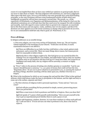 course it is not implied that when we have once settled our opinions on good grounds, that we
are never to alter them on better. The best judgment will sometimes err, and men’s judgments
often ripen with their years. Yet as in civil matters wise men generally have some fixed leading
principles, so the wise Christians will have some fundamental articles of faith which once
intelligently accepted he will not have canvassed a second time. The proofs, e.g., of the
superiority of Christianity over Paganism and Mohammedanism, of the being of a God over the
atheistical contentions are so full and clear that they need never be reargued. So with revelation
and morality. And with regard to minor matters that we permit to be reopened, we must hold
fast to this that reason and not caprice, vanity, ambition, fear is to be umpire; and then if its
decisions are clear against us it is the truest constancy to change what is proved to be an error,
for we are commanded to hold fast only what is good. (D. Waterland, D. D.)
Prove all things
I. Religion addresses us as sensible beings.
1. Not every religion, nor even every section of Christianity. Some say, “Do not inquire;
submit implicitly to the teachings of your Church.” Truth does not do this; it courts
examination because it can afford it.
(1) There are difficulties in our faith, but they yield before a clear mind, patient study
and prayer, and a correct life. There are many things above reason, but reason proves
that it is reasonable to believe them.
(2) Surely this is what religion ought to be. Has God given us our mental faculties for
nothing? You are responsible for your beliefs, and while before God we shut our mouths;
yet before men we are bound to ask does God say it? I must have faith, but it must be an
intelligent and manly faith, else my religion will be unworthy a creature so highly
endowed.
2. “Prove” refers to the process of testing coin whether genuine or counterfeit. “Lest by any
means I should become a castaway,” i.e., as a piece of money that could not bear the test,
“Reprobate silver.” So are you to prove whatever is presented to you, as carrying the mark of
the King of kings, therefore asserting a Divine claim upon you, whether it be true or a
forgery.
II. What is the touchstone by which we are to gauge the real and the false? What is that spiritual
alchemy which shall always make the base to precipitate to the bottom, and the right and holy to
come up to the surface, separate and clear?
1. The first criterion of religious truth is personal experience, “Come and see;” have you
come?
(1) God will give everything He has promised to simple, earnest, persevering prayer.
Have you proved this?
(2) When a man turns to God in penitence and faith he is forgiven. Have you done this?
(3) God speaks of “a peace which passeth understanding.” Have you put yourself in the
way to get an experimental proof whether there is such a peace or not.
(4) So with happiness, wisdom, doctrine. Is it not shere madness to refuse such gold and
say “I will not test it.” If it do not turn out what it professes to be, then is the time to
reject it.
 
