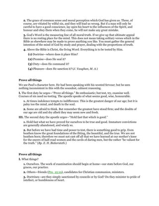 2. The grace of common sense and moral perception which God has given us. These, of
course, are vitiated by wilful sin, and they will lead us wrong. But if a man will only be
careful to have a good conscience, lay open his heart to the influences of the Spirit, and
honour and obey them when they come, he will not make any great mistake.
3. God’s Word is the measuring line of all moral truth. If we give up that ultimate appeal
there is no resting place for the mind. This does not mean taking solitary verses which in the
Bible as elsewhere may be made to prove anything you like. You must gather the general
intention of the mind of God by study and prayer, dealing with the proportions of truth.
4. Above the Bible is Christ, the living Word. Everything is to be tested by Him.
(1) Doctrine—where does it place Him?
(2) Promise—does He seal it?
(3) Duty—does He command it?
(4) Pleasure—does He sanction it? (J. Vaughan, M. A.)
Prove all things
We see Paul’s character here. He had been speaking with his wonted fervour; but he sees
nothing inconsistent in this with the soundest, calmest reasoning.
I. The first duty he urges—“Prove all things.” Be enthusiastic; but test, try, examine well.
Courses of sin need no testing. The apostle speaks of what seems good, wise, honourable.
1. At times indolence tempts to indifference. This is the greatest danger of our age; but it is
palsy too the mind, and death to the soul.
2. Some are afraid to think. But remember the greatest have stood firm; and the doubts of
our age are old and dry albeit they may seem new and fresh.
III. The second duty the apostle urges—“Hold fast that which is good.”
1. Hold fast what we have proved for ourselves to be true and good. Immature convictions
are generally abandoned, and wisely so.
2. But before we have had time and power to test, there is something good to grip. Even
heathen know the great foundations of the fitting, the beautiful, and the true. We are not
heathen born; therefore we must not cast off all that we have learned at our mother’s knee
for the sneers of half-read women and the cavils of daring men, but the rather “be valiant for
the truth.” (Bp. E. H. Bickersteth.)
Prove all things
I. What things?
1. Ourselves. The work of examination should begin at home—our state before God, our
graces, our practice.
2. Others—friends (Pro_25:19), candidates for Christian communion, ministers.
3. Doctrines—are they simply sanctioned by councils or by God? Do they minister to pride of
intellect, or humbleness of heart.
 