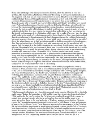 them, what a lethargy, what a deep unconscious slumber, when the interests in view are
spiritual. The claims of God, the future of the soul, the coming of Christ, our manifestation at
His judgment seat, they are not awake to any concern in these. They live on as if these were not
realities at all; if they pass through their minds on occasion, as they look at the Bible or listen to
a sermon, it is as dreams pass through the mind of one asleep; they go out and shake
themselves, and all is over; earth has recovered its solidity, and the airy unrealities have passed
away. Philosophers have amused themselves with the difficulty of finding a scientific criterion
between the experiences of the sleeping and the waking state, i.e., a means of distinguishing
between the kind of reality which belongs to each; it is at least one element of sanity to be able to
make the distinction. If we may enlarge the ideas of sleep and waking, as they are enlarged by
the Apostle in this passage, it is a distinction which many fail to make. When they have the ideas
which make up the staple of revelation presented to them, they feel as if they were in dreamland;
there is no substance to them in a page of St. Paul; they cannot grasp the realities that underlie
his words, any more than they can grasp the forms which swept before their minds in last night’s
sleep. But when they go out to their work in the world, to deal in commodities, to handle money,
then they are in the sphere of real things, and wide awake enough. Yet the sound mind will
reverse their decisions. It is the visible things that are unreal and that ultimately pass away; the
spiritual things-God, Christ, the human soul, faith, love, hope-that abide. Let us not face our life
in that sleepy mood to which the spiritual is but a dream; on the contrary, as we are of the day,
let us be wide awake and sober. The world is full of illusions, of shadows which impose
themselves as substances upon the heedless, of gilded trifles which the man whose eyes are
heavy with sleep accepts as gold; but the Christian ought not to be thus deceived. Look to the
coming of the Lord, Paul says, and do not sleep through your days, like the heathen, making
your life one long delusion; taking the transitory for the eternal, and regarding the eternal as a
dream; that is the way to be surprised with sudden destruction at the last; watch and be sober;
and you will not be ashamed before Him at His coming.
It may not be out of place to insist on the fact that "sober" in this passage means sober as
opposed to drunk. No one would wish to be overtaken drunk by any great occasion; yet the day
of the Lord is associated in at least three passages of Scripture with a warning against this gross
sin. "Take heed to yourselves," the Master says, "lest haply your hearts be overcharged with
surfeiting, and drunkenness, and cares of this life, and that day come on you suddenly as a
snare." "The night is far spent," says the Apostle, "the day is at hand Let us walk honestly as in
the day; not in revelling and drunkenness." And in this passage: "Let us, since we are of the day,
be sober; they that be drunken are drunken in the night." The conscience of men is awakening to
the sin of excess, but it has much to do before it comes to the New Testament standard. Does it
not help us to see it in its true light when it is thus confronted with the day of the Lord? What
horror could be more awful than to be overtaken in this state? What death is more terrible to
contemplate than one which is not so very rare-death in drink?
Wakefulness and sobriety do not exhaust the demands made upon the Christian. He is also to be
on his guard. "Put on the breastplate of faith and love; and for a helmet, the hope of salvation."
While waiting for the Lord’s coming, the Christian waits in a hostile world. He is exposed to
assault from spiritual enemies who aim at nothing less than his life, and he needs to be
protected against them. In the very beginning of this letter we came upon the three Christian
graces; the Thessalonians were commended for their work of faith, labour of love, and patience
of hope in the Lord Jesus Christ. There they were represented as active powers in the Christian
life, each manifesting its presence by some appropriate work, or some notable fruit of character;
here they constitute a defensive armour by which the Christian is shielded against any mortal
assault. We cannot press the figure further than this. If we keep our faith in Jesus Christ, if we
love one another, if our hearts are set with confident hope on that salvation which is to be
brought to us at Christ’s appearing, we need fear no evil; no foe can touch our life. It is
 