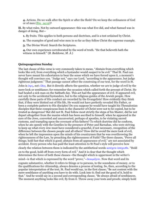 4. Actions. Do we walk after the Spirit or after the flesh? Do we keep the ordinances of God
or of men (Pro_14:12)?
II. By what rules. Not by outward appearance: this was what Eve did, and what Samuel was in
danger of doing. But—
1. By fruits. This applies to both persons and doctrines, and is a test ordained by Christ.
2. The examples of good and wise men in so far as they follow Christ the supreme example.
3. The Divine Word: Search the Scriptures.
4. Our own experience corroborated by the word of truth. “He that believeth hath the
witness in himself.” (B. Beddome, M. A.)
Quinquagesima Sunday
The last clause of this verse is very commonly taken to mean, “Abstain from everything which
looks like evil, from everything which a bystander would suspect to be evil.” That St. Paul can
never have meant his exhortation to bear the sense which we have forced upon it, a moment’s
thought will convince you. “Judge not,” says our Lord, “according to the appearance, but judge
righteous judgment.” That passage cannot affect the construing of our text, for the word in St.
John is ᆇψις, not εᅽδος. But it directly affects the question, whether we are to judge of evil by the
mere look or semblance; for remember the occasion which called forth the precept of Christ. He
had healed a sick man on the Sabbath day. This act had the appearance of evil. It appeared evil,
not only to the accidental bystanders, but to the religious guides of the Jewish people. How
carefully these parts of His conduct are recorded by the Evangelists! How evidently they think
that, if they were blotted out of His life, He would not have perfectly revealed His Father, or
been a complete pattern to His disciples! Do you suppose he would have taught his Thessalonian
disciples that these conspicuous lines in the character of Christ were not to be copied, but to be
treated as dangerous? But did not St. Paul follow most strictly the steps of his Master, did he not
depart altogether from the maxim which has been ascribed to himself, when he appeared in the
eyes of the Jews, converted and unconverted, perhaps of apostles, to be violating sacred
customs, and trampling upon the covenant of his fathers? To which doctrine did he conform,
when he ate openly with the Gentiles in the presence of Peter and Barnabas, who were striving
to keep up what every Jew must have considered a graceful, if not necessary, recognition of the
difference between the chosen people and all others? How did he avoid the mere look of evil,
when he left the impression upon the minds of his countrymen that he was overthrowing the
righteousness of the Law, by preaching the righteousness of Faith? The three clauses, “Prove all
things; hold fast that which is good; abstain from all appearance of evil,” are not associated by
accident. Every person who has paid the least attention to St Paul’s style will perceive how
clearly the relation between them is indicated by the antithetical words κατέχετε ᅊπέχεσθε. “Hold
on to the good, hold off from every form of evil.” And it is clear that the thought which
determines the force of both these clauses—the thought which is uppermost in the writer’s
mind—is that which is expressed by the word “prove,”—δοκιµάζετε. Now that word and its
cognate substantive, whether it refers to things or to persons, to the soundness of money, or to
the qualifications for citizenship, always denotes a process of testing. So, then, according to the
popular interpretation of the text, St. Paul would say, in the first clause; “Be not content with the
mere semblance of anything you have to do with. Look into it; find out the good of it, hold to
that.” And he would say in a second and corresponding clause, “Be always afraid of semblances.
The moment anything looks like evil, fly from it. Throw away your tests and proofs; simply hold
 