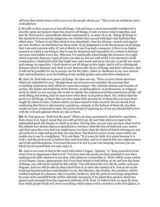 off from that which seems evil to you or to the people about you.” This is not an antithesis, but a
contradiction.
I. He tells us first, to prove or test all things. I do not know a more honourable watchword to
inscribe upon our banners than this of prove all things, if only we know what it signifies, and
how St. Paul used it. Assuredly he did not understand it, as some of us do, “Bring all things to
the standard of your private judgment; see whether they accord with that; only hold fast that
which does.” If there is not that which is true absolutely—true for all men—search and inquiry
are very fruitless; we had better lay them aside. If my judgment is to be the measure of all things
that I see and converse with, if I am at liberty to use it as such a measure, if there is no higher
measure to which I can bring it, that it may be deepened and expanded, it is certain to become
narrower and feebler every day. Whereas, if I continually acknowledge the presence of a Light
which is greater than any organ of mine can take in, but yet with which I am intented to hold
communion, I shall desire that that Light may enter more and more into me, to purify my vision
and enlarge its capacities. I shall desire to see all things in this Light. And it will so distinguish
between what is fantastic and what is real, between the shows of things and their substance, that
it will not be possible for me to accept one for the other, either in obedience to my own natural
taste and inclination, or at the bidding of any earthly guides and authorities whatsoever.
II. Next, St. Paul tells us to prove all things. He does not say, “Prove or test certain doctrines
which are submitted to you;” though those are of course not excluded. He assumes that
everything whatsoever with which we come into contact—the ordinary notions and maxims of
society, the habits and traditions of the literary, or philosophical, or professional, or religious
circle in which we are moving, the words we speak, the common everyday experiences of life—all
need sifting and testing, that we may know what there is of good in them. Yes, believe that the
good is in all things, in those that you have made little account of, in those that you have been
taught by others to hate, in those which you have learnt to hate yourself. Do not shrink from
confessing that there is and must be a goodness, a beauty at the bottom of them all, else they
would not have continued to exist. Do not be afraid of inquiring for it lest you should fall in love
with the evil and ugliness which are also in them.
III. St. Paul goes on, “hold fast the good.” When you have perceived it, detected it, anywhere,
then cleave to it, hug it, swear that you will not let it go. Be sure that what you want is the
substantial good; the beauty in which is no flaw. Having that, you are sure you have what God in
His infinite love desires that you should have; you have what the Son of God took your nature
and died upon the cross that you might have; you have what the Spirit of God is stirring you and
all creatures to sigh and groan that you may have. Not that it is yours, in any sense which can
enable you to say to a neighbour, “It is not thine.” It is yours by faith; it is yours because it is
God’s, and He invites you to believe Him and trust Him, and so to inherit His own righteousness
and truth and blessedness. It is yours because it is not in your own keeping, because you are
lifted out of yourself that you may enjoy it.
IV. And so we come at last to the word with which I began, “abstain,” or “keep yourselves from
every form or appearance that is evil.” You have seen the good; you have grasped it; now have
nothing to do with whatever is not that, with whatever counterfeits it. There will be every variety
of evil shapes, forms, appearances; but if you have learnt to look below, to try and test the heart
of things, you will not be misled by this variety. You will detect the evil, the lie, under each new
disguise, and you will be able to stand aloof from it; to shun the contact of it. Just so far as the
truth has become precious and familiar to yon, this likeness, this double, this mockery, will be
loathed and kept at a distance. But I conceive, brethren, that the peril of our being vanquished
by some of its manifold forms will be infinitely increased, if we adopt that opinion which has
gained such strength from the supposed authority of St. Paul. To believe that we must fly from
that which people think evil, from everything which seems evil to ourselves at the first glance, is
 