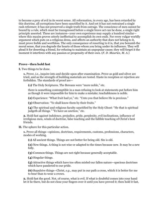 to become a prey of evil in its worst sense. All reformation, in every age, has been retarded by
this doctrine, all corruptions have been sanctified by it. And yet it has not restrained a single
rash reformer; it has not preserved a single truth from outrage. The conscience of men cannot he
bound by a rule, which must be transgressed before a single brave act can be done, a single right
principle asserted. These are instances—your own experience may supply a hundred similar—
where this maxim proves utterly ineffectual to accomplish its own ends. For every vulgar worldly
argument which puts on a religious dress, and affects an authority that does not belong to it,
must prove feeble and worthless. The only consequence of resorting to it is, that you benumb the
moral sense, that you degrade the hearts of those whom you bring under its influence. They will
plead it for deserting a friend, for refusing to maintain an unpopular cause; they will forget it the
moment it interferes with any passion or propensity of their own. (F. D. Maurice, M. A.)
Prove—then hold fast
I. Two things to be done.
1. Prove, i.e., inquire into and decide upon after examination. Prove as gold and silver are
tried, and as the strength of building materials are tested. Haste in reception or rejection are
forbidden. The standards of proof are—
(1) The Holy Scriptures. The Bereans were “more noble,” etc.
there is something contemptible in a man refusing to look at statements put before him
as though it were impossible for him to make a mistake; teachableness is noble.
(2) Experience: “What fruit had ye,” etc. “Unto you that believe He is precious.”
(3) Observation: “Ye shall know them by their fruits.”
(4) The spiritual and religious faculty sanctified by the Holy Ghost: “He that is spiritual
judgeth all things.” “Ye have an unction,” etc.
2. Hold fast against indolence, prejudice, pride, perplexity, evil inclinations, influence of
irreligious men, winds of doctrine, false teaching and the fallible teaching of Christ’s best
friends.
II. The sphere for this particular action.
1. Prove all things—opinions, doctrines, requirements, customs, professions, characters,
modes of working.
(1) All ancient things. Things are not better for being old. Sin is old.
(2) New things. A thing is not wise or adapted to the times because new. It may be a new
folly.
(3) Common things. Things are not right because generally acceptable.
(4) Singular things.
(5) Attractive things which have too often misled our fallen nature—specious doctrines
which have pandered to our pride.
(6) Repulsive things—Christ, e.g., may put in our path a cross, which it is better for me
to bear than to wear a crown.
2. Hold fast the good. Not, of course, what is evil. If what is doubtful comes into your hand
let it lie there, but do not close your fingers over it until you have proved it; then hold it fast,
 