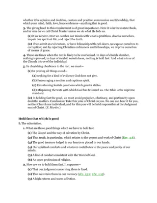 whether it be opinion and doctrine, custom and practise, communion and friendship, that
which your mind, faith, love, hope embraces—anything that is good.
3. The giving heed to this requirement is of great importance. Here it is in the statute Book,
and in vain do we call Christ Master unless we do what He bids us.
(1) If we receive error we cumber our minds with what is profitless, deceive ourselves,
impair bur spiritual life, and reject the truth.
(2) If we admit an evil custom, or have fellowship with evil-doers, we expose ourselves to
corruption; and by rejecting Christian ordinances and fellowships, we deprive ourselves
of means of grace.
4. These are times when the text is likely to be overlooked. In days of church slumber,
nothing is proved; in days of morbid wakefulness, nothing is held fast. And what is true of
the Church is true of the individual.
5. In cherishing obedience to the text, we must—
(1) In proving all things avoid—
(a) seeking for a kind of evidence God does not give.
(b) Encouraging a restless and captious spirit.
(c) Entertaining foolish questions which gender strifes.
(d) Misplacing the tests with which God has favoured us. The Bible is the supreme
standard.
(2) In holding fast the good, we must avoid prejudice, obstinacy, and pertinacity upon
doubtful matters. Conclusion: Take this yoke of Christ on you. No one can bear it for you,
neither Church nor individual, and for this you will be held responsible at the Judgment
seat of Christ. (S. Martin.)
Hold fast that which is good
I. The exhortation.
1. What are those good things which we have to hold fast.
(1) The Gospel and the way of salvation by Christ.
(2) That truth, in particular, which relates to the person and work of Christ (Rev_3:8).
(3) The good treasure lodged in our hearts or placed in our hands.
(4) Our spiritual comforts and whatever contributes to the peace and purity of our
minds.
(5) A line of conduct consistent with the Word of God.
(6) An open profession of religion.
2. How are we to hold them fast. It supposes—
(1) That our judgment concerning them is fixed.
(2) That we retain them in our memory (1Co_15:2; 2Pe_1:15).
(3) A high esteem and warm affection.
 