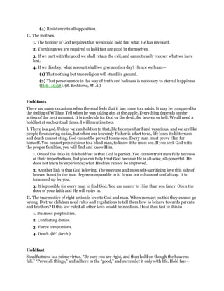 (4) Resistance to all opposition.
II. The motives.
1. The honour of God requires that we should hold fast what He has revealed.
2. The things we are required to hold fast are good in themselves.
3. If we part with the good we shall retain the evil, and cannot easily recover what we have
lost.
4. If we disobey, what account shall we give another day? Hence we learn—
(1) That nothing but true religion will stand its ground.
(2) That perseverance in the way of truth and holiness is necessary to eternal happiness
(Heb_10:38). (B. Beddome, M. A.)
Holdfasts
There are many occasions when the soul feels that it has come to a crisis. It may be compared to
the feeling of William Tell when he was taking aim at the apple. Everything depends on the
action of the next moment. It is to decide for God or the devil, for heaven or hell. We all need a
holdfast at such critical times. I will mention two.
I. There is a god. Unless we can hold on to that, life becomes hard and vexatious, and we are like
people floundering on ice, but when our heavenly Father is a fact to us, life loses its bitterness
and death cannot sting. God cannot be proved to any one. Every man must prove Him for
himself. You cannot prove colour to a blind man, to know it he must see. If you seek God with
the proper faculties, you will find and know Him.
1. One of the links in this holdfast is that God is perfect. You cannot trust men fully because
of their imperfections, but you can fully trust God because He is all-wise, all-powerful. He
does not learn by experience; what He does cannot be improved.
2. Another link is that God is loving. The sweetest and most self-sacrificing love this side of
heaven is not in the least degree comparable to it. It was not exhausted on Calvary. It is
treasured up for you.
3. It is possible for every man to find God. You are nearer to Him than you fancy. Open the
door of your faith and He will enter in.
II. The true motive of right action is love to God and man. When men act on this they cannot go
wrong. Do true children need rules and regulations to tell them how to behave towards parents
and brothers? If this law ruled all other laws would he needless. Hold then fast to this in—
1. Business perplexities.
2. Conflicting duties.
3. Fierce temptations.
4. Death. (W. Birch.)
Holdfast
Steadfastness is a prime virtue. “Be sure you are right, and then hold on though the heavens
fall.” “Prove all things,” and adhere to the “good,” and surrender it only with life. Hold fast—
 