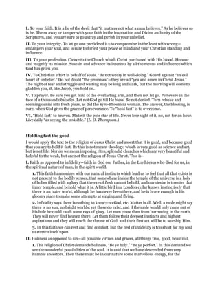 I. To your faith. It is a lie of the devil that “it matters not what a man believes.” As he believes so
is he. Throw away or tamper with your faith in the inspiration and Divine authority of the
Scriptures, and you are sure to go astray and perish in your unbelief.
II. To your integrity. To let go one particle of it—to compromise in the least with wrong—
endangers your soul, and is sure to forfeit your peace of mind and your Christian standing and
influence.
III. To your profession. Cleave to the Church which Christ purchased with His blood. Honour
and magnify its mission. Sustain and advance its interests by all the means and influence which
God has given you.
IV. To Christian effort in behalf of souls. “Be not weary in well-doing.” Guard against “an evil
heart of unbelief.” Do not doubt “the promises”—they are all “yea and amen in Christ Jesus.”
The night of fear and struggle and waiting may be long and dark, but the morning will come to
gladden you, if, like Jacob, you hold on.
V. To prayer. Be sure you get hold of the everlasting arm, and then not let go. Persevere in the
face of a thousand obstacles. Let not God go till He bless. Be not denied. Turn rebuke and
seeming denial into fresh pleas, as did the Syro-Phoenicia woman. The answer, the blessing, is
sure, when God gives the grace of perseverance. To “hold fast” is to overcome.
VI. “Hold fast” to heaven. Make it the pole star of life. Never lose sight of it, no, not for an hour.
Live daily “as seeing the invisible.” (L. O. Thompson.)
Holding fast the good
I would apply the text to the religion of Jesus Christ and assert that it is good, and because good
that you are to hold it fast. By this is not meant theology, which is very good as science and art,
but is not life. Nor do we mean imposing rites, splendid churches which are very beautiful and
helpful to the weak, but are not the religion of Jesus Christ. This is—
I. Faith as opposed to infidelity—faith in God our Father, in the Lord Jesus who died for us, in
the spiritual nature of man, in the spirit world.
1. This faith harmonizes with our natural instincts which lead us to feel that all that exists is
not present to the bodily senses, that somewhere inside the temple of the universe is a holy
of holies filled with a glory that the eye of flesh cannot behold, and our desire is to enter that
inner temple, and behold what it is. A little bird in a London cellar knows instinctively that
there is an outer world, although he has never been there, and he is brave enough in his
gloomy place to make some attempts at singing and flying.
2. Infidelity says there is nothing to know—no God, etc. Matter is all. Well, a mole might say
there is no sun, no bright worlds; yet these do exist, and if the mole would only come out of
his hole he could catch some rays of glory. Let men cease then from burrowing in the earth.
They will never find heaven there. Let them follow their deepest instincts and highest
aspirations and they will reach the throne of God, and their first act will be to worship Him.
3. In this faith we can rest and find comfort, but the bed of infidelity is too short for my soul
to stretch itself upon.
II. Holiness as opposed to sin—all possible virtues and graces, all things true, good, beautiful.
1. The religion of Christ demands holiness, “Be ye holy.” “Be ye perfect.” In this demand we
see the wonderful possibilities of the soul. It is said that we have descended from very
humble ancestors. Then there must be in our nature some marvellous energy, for the
 