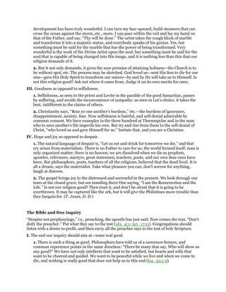 development has been truly wonderful. I can turn my face upward, build steamers that can
cross the ocean against the storm, etc., more, I can pass within the veil and lay my hand on
that of the Father, and say, “Thy will be done.” The artist takes the rough block of marble
and transforms it into a majestic statue, and everybody speaks of his genius. Yes, but
something must be said for the marble that has the power of being transformed. Very
wonderful is the work of the Divine Artist upon the soul, but something must be said for the
soul that is capable of being changed into His image, and it is nothing less than this that our
religion demands of it.
2. But it not only demands, it gives the sure promise of attaining holiness—the Church is to
be without spot, etc. The process may be sketched. God loved us—sent His Son to die for our
sins—gave His Holy Spirit to transform our nature—by and by He will take us to Himself. Is
not this religion good? Ask not where it came from. Judge it on its own merits for once.
III. Goodness as opposed to selfishness.
1. Selfishness, as seen in the priest and Levite in the parable of the good Samaritan, passes
by suffering, and avoids the inconvenience of sympathy: as seen in Lot’s choice, it takes the
best, indifferent to the claims of others.
2. Christianity says, “Bear ye one another’s burdens,” etc.—the burdens of ignorance,
disappointment, anxiety, fear. Now selfishness is hateful, and self-denial admirable by
common consent. We have examples in the three hundred at Thermopylae and in the man
who to save another’s life imperils his own. But try and rise from these to the self-denial of
Christ, “who loved us and gave Himself for us.” Imitate that, and you are a Christian.
IV. Hope and joy as opposed to despair.
1. The natural language of despair is, “Let us eat and drink for tomorrow we die,” and that
cry arises from materialism. There is no Father to care for us; the world formed itself; man is
only organized matter; there is no heaven; we are dissolved when we die as prophets,
apostles, reformers, martyrs, great statesmen, teachers, poets, and our own dear ones have
been. But philosophers, poets, teachers of all the religions, believed that the dead lived. It is
all a dream, says the materialist. Take what pleasure you can, don’t sorrow for anything,
laugh at distress.
2. The gospel brings joy to the distressed and sorrowful in the present. We look through our
tears at the closed grave, but see standing there One saying, “I am the Resurrection and the
Life.” Is not our religion good? Then trust it, and don’t be afraid that it is going to be
overthrown. It may be captured like the ark, but it will give the Philistines more trouble than
they bargain for. (T. Jones, D. D.)
The Bible and free inquiry
“Despise not prophesyings,” i.e., preaching, the apostle has just said. Now comes the text. “Don’t
deify the preacher.” Put what they say to the test (1Jn_4:1; Act_17:11). Congregations should
listen with a desire to profit, and then carry all the preacher says to the test of holy Scripture.
I. The end our inquiry should aim at—some real good.
1. There is such a thing as good. Philosophers have told us of a summum bonum, and
common experience points in the same direction: “There be many that say, Who will show us
any good?” We have not only intellects that want to be satisfied, but hearts and wills that
want to be cheered and guided. We want to be peaceful while we live and when we come to
die, and nothing is really good that does not help us to this end (Isa_55:1-3).
 