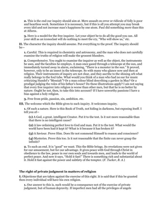 2. This is the end our inquiry should aim at. Mere assault on error or ridicule of folly is poor
and heartless work. Sometimes it is necessary, but if this is all you attempt you may break
every idol and not increase man’s happiness by one atom. Paul did something more than this
at Athens.
3. Here is a model for the free inquirer. Let your object be to do all the good you can. All
your skill as an iconoclast will do nothing to meet the cry, “Who will show us,” etc.
II. The character the inquiry should assume. Put everything to the proof. The inquiry should
be—
1. Careful. This is required in chemistry and astronomy, and the man who does not carefully
examine the truths of religion will make the grossest blunders.
2. Comprehensive. You ought to examine the inquirer as well as the object, the instruments
he uses, and the faculties he employs. A man once gazed through a telescope at the sun, and
immediately turned away in alarm, exclaiming, “There is a monster in the sun.” It proved,
however, only to be an insect in the telescope. So with many who glance now and then at
religion. Their instruments of inquiry are not clear, and they ascribe to the shining orb what
really belongs to the foul tube. What would you think of a man who had no ear for music
criticizing Handel’s “Messiah”? Or a man colour blind describing a garden in May? Or a
prodigal judging the rules of his father’s house? Do these illustrations apply? I am not saying
that every free inquirer into religion is worse than other men, but that he is no better by
nature. Ought he not, then, to take this into account? If I have unworthy passions I have a
bias against a holy religion.
3. Free from pride, passion, sin, ambition. etc.
III. The welcome which the Bible gives to such inquiry. It welcomes inquiry.
1. Of such a nature. Here is this Book of Truth, not hiding in darkness, but exposing itself. I
tell you of—
(1) A God, a great, intelligent Creator. Put it to the test. Is it not more reasonable than
that there is no intelligent cause?
(2) A law ordaining perfect love to God and man. Put it to the test. What would the
world have been had it kept it? What is it because it has broken it?
(3) A Saviour. Prove Him. Does He not commend Himself to reason and conscience?
(4) Mysteries. Prove this too. Is it not reasonable that the finite can never grasp the
infinite?
2. To such an end. It is “good” we want. This the Bible brings. Its revelations were not given
for our amusement, but for our advantage. It gives peace with God through Christ in
obedience to the law, peace in our own souls and towards men, and leads to the world of
perfect peace. And now it says, “Hold it fast!” There is something rich and substantial about
it. Hold it fast against the power and subtlety of the tempter. (F. Tucker, B. A.)
The right of private judgment in matters of religion
I. Objections that are taken against the exercise of this right. It is said that if this be granted
then every individual will have his own religion.
1. Our answer to this is, such would be a consequence not of the exercise of private
judgment, but of human depravity. If imperfect men had all the privileges of angels
 