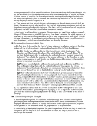 consequences would follow very different from those characterizing the history of angels, but
no one would say that they were the necessary effects of the enjoyment of angelic privileges.
If, then, instead of assailing the depravity of man for abusing the right of private judgment
we assail that right and forbid its exercise, we are mistaking the source of the evil and not
taking the proper method to prevent it.
2. Then we may ask how interdicting the right can prevent the evil consequences? Shall we
issue a decree and enforce it by penalties? But that will only stop the expression, and will not
interfere with the right of private judgment. The slave clad in iron fetters has still his private
judgment, and with his mind, which is free, you cannot meddle.
3. But it may be affirmed that to suppress this expression is a good thing, and prevents evil.
How so? This supposes an infallible instructor. How do we know that the public judgment of
any body of men may not be as pernicious as the private judgment of an individual? Look at
the past. Almost every heresy has at one time been protected and taught by public authority,
and almost every orthodox sentiment has been put down by the same.
II. Considerations in support of this right.
1. We find from Scripture that the right of private judgment in religious matters is the duty,
not merely the privilege, of every individual to whom the Word of God should come.
(1) This Epistle was addressed to the Church, not to any public functionary. Paul,
Timothy, and Silas, inspired teachers of the mind of God, say, “Prove all things.” If any
say that the laity must defer to authority, the authority here says exercise your private
judgment! Then what is the meaning of the general addresses to the Churches, as such,
at the commencement of each Epistle, but that the minds of laymen as well as ministers
should be exercised upon them?
(2) When we come to Epistles addressed to individuals such as Timothy and Titus we
find nothing investing them with the authority of interpreting against the private
judgment of those they taught. Nay, they are commanded “in meekness to instruct those
that oppose themselves,” not to dictate to them on the ground of authority.
(3) Then we have the doctrine that every one of us must give an account of himself to
God, which implies the exercise of private judgment. How can we reconcile this with
being compelled to follow the dictates of another? Shall we give an account of ourselves
to God at the last whilst we are permitted to take no account of ourselves? Shall we carry
mental slavery with us all the time we are in our state of probation, and in eternity only
stand on our own foundation? Nay; if God tells us that every one of us must give an
account then He means that we must prove all things against the day of that account.
2. The arguments derived from the powers and faculties that God has given us is no less
conclusive. Why did God give us the power of judging at all? Is it possible that God would
give men the exercise of public judgment for the things of time and forbid it in the affairs of
eternity?
III. Duties consequent upon this right.
1. Searching the Scriptures. We criminate ourselves deeply if we contend for the right of
private judgment and neglect to search those oracles about which alone the faculty can be
engaged. What should we think of a judge who insisted on his right to pronounce judgment
while ignorant of the matter on which the judgment was to be pronounced.
2. Stimulating others by teaching them the great things of God. If it be our duty to search the
Scriptures it is the duty of all. It is incumbent on us, then, not only to practice, but to
encourage this exercise.
 