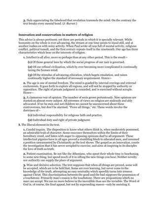 3. Duly appreciating the falsehood that revelation trammels the mind. On the contrary the
text breaks every mental bond. (J. Burnet.)
Innovation and conservatism in matters of religion
This advice is always pertinent; yet there are periods in which it is specially relevant. While
humanity on the whole is ever advancing, the stream at one time seems to stand still, and at
another rushes on with noisy activity. When Paul wrote all was full of mental activity, religious
conflict, political tumult, and the first century repeats itself in the nineteenth. Our age has three
characteristics which bear on the interests of religion.
1. Intellect is all alive, more so perhaps than at any other period. This is the result—
(1) Of those general laws by which the social progress of our race is governed.
(2) Of our refined civilization, which by ever becoming more complicated is continually
taxing the human mind.
(3) Of the stimulus of advancing education, which begets emulation, and raises
continually higher the standard of necessary acquirement. Hence—
2. The age is one of mental freedom. The mind is goaded by internal cravings and external
excitements. It goes forth to explore all regions, and will not be stopped by authority or
opposition. The right of private judgment is conceded, and is exercised without scruple.
Hence—
3. A clamorous war of opinion. The number of sects grows portentously. New opinions are
started on almost every subject. All extremes of views on religion are zealously and ably
advocated. If we be men and not children we cannot be unconcerned about these
controversies, but don’t be alarmed, “Prove all things,” etc. These words involve the
doctrines of—
(1) Individual responsibility for religious faith and practice.
(2) Individual duty and right of private judgment.
I. The liberal element in the text.
1. Candid inquiry. The disposition to know what others think is, when moderately possessed,
an admirable trait of character. Some ensconce themselves within the limits of their
hereditary creed, and listen with anger to opposing opinions deaf to all argument. These
intellectual pigmies have in all ages proved a stumbling block to educated men, and assumed
a position unwarranted by Christianity as the text shows. The gospel as an innovation, courts
the investigation that it has never scrupled to exercise, and aims at inspiring in its disciples
the love of truth as truth.
2. Patient examination. Be not like the Athenians, who spent their whole time in hearkening
to some new thing; but spend much of it in sifting the new things you hear. Neither novelty
nor authority can supply the place of argument.
3. Wise and decisive selection. The text supposes that when all things are proved, some will
be accepted, which are to be held fast. Some are ever learning, but never come to the
knowledge of the truth, attempting an easy neutrality which speedily turns into treason
against Christ. This discrimination between the good and the bad supposes the possession of
a touchstone. Primarily man’s reason is the touchstone. There are propositions which no
man can accept. We can no more believe in the incredible than see the invisible. The Word of
God is, of course, the final appeal, but not by superseding reason—only by assisting it.
 
