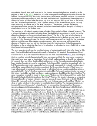 remarkable, I think, that both here and in the famous passage in Ephesians, as well as in the
original of both in Isa_59:17, salvation, or, to be more precise, the hope of salvation, is made the
helmet. The Apostle is very free in his comparisons; faith is now a shield, and now a breastplate;
the breastplate in one passage is faith and love, and in another righteousness; but the helmet is
always the same. Without hope, he would say to us, no man can hold up his head in the battle;
and the Christian hope is always Christ’s second coming. If He is not to come again, the very
word hope may be blotted out of the New Testament. This assured grasp on the coming
salvation-a salvation ready to be revealed in the last times-is what gives the spirit of victory to
the Christian even in the darkest hour.
The mention of salvation brings the Apostle back to his principal subject. It is as if he wrote, "for
a helmet the hope of salvation; salvation, I say; for God did not appoint us to wrath, but to the
obtaining of salvation through our Lord Jesus Christ." The day of the Lord is indeed a day of
wrath, -a day when men will cry to the mountains and to the rocks, Fall on us, and hide us from
the face of Him that sitteth upon the throne, and from the wrath of the Lamb; for the great day
of their wrath is come. The Apostle cannot remember it for any purpose without getting a
glimpse of those terrors; but it is not for these he recalls it at this time. God did not appoint
Christians to the wrath of that day, but to its salvation, -a salvation the hope of which is to cover
their heads in the day of battle.
The next verse-the tenth-has the peculiar interest of containing the only hint to be found in this
early Epistle of Paul’s teaching as to the mode of salvation. We obtain it through Jesus Christ,
who died for us. It is not who died instead of us, nor even on our behalf (υπερ), but, according to
the true reading, who died a death in which we are concerned. It is the most vague expression
that could have been used to signify that Christ’s death had something to do with our salvation.
Of course it does not follow that Paul had said no more to the Thessalonians than he indicates
here; judging from the account he gives in 1st Corinthians of his preaching immediately after he
left Thessalonica, one would suppose he had been much more explicit; certainly no church ever
existed that was not based on the Atonement and the Resurrection. In point of fact, however,
what is here made prominent is not the mode of salvation, but one special result of salvation as
accomplished by Christ’s death, a result contemplated by Christ, and pertinent to the purpose of
this letter; He died for us, that, whether we wake or sleep, we should together live with Him. The
same conception precisely is found in Rom_14:9 : "To this end Christ died, and lived again, that
He might be Lord of both the dead and the living." This was His aim in redeeming us by passing
through all modes of human existence, seen and unseen. It made Him Lord of all. He filled all
things. He claims all modes of existence as His own. Nothing separates from Him. Whether we
sleep or wake, whether we live or die, we shall alike live with Him. The strong consolation, to
impart which was the Apostle’s original motive in approaching this subject, has thus come
uppermost again; in the circumstances of the church, it is this which lies nearest to his heart.
He ends, therefore, with the old exhortation: "Comfort one another, and build each other up, as
also ye do." The knowledge of the truth is one thing; the Christian use of it is another: if we
cannot help one another very much with the first, there is more in our power with regard to the
last. We are not ignorant of Christ’s second coming; of its awful and consoling circumstances; of
its final judgment and final mercy; of its final separations and final unions. Why have these
things been revealed to us? What influence are they meant to have in our lives? They ought to be
consoling and strengthening. They ought to banish hopeless sorrow. They ought to generate and
sustain an earnest, sober, watchful spirit; strong patience; a complete independence of this
world. It is left to us as Christian men to assist each other in the appropriation and application
of these great truths. Let us fix our minds upon them. Our salvation is nearer than when we
believed. Christ is coming. There will be a gathering together of all His people unto Him. The
living and the dead shall be forever with the Lord. Of the times and the seasons we can say no
 