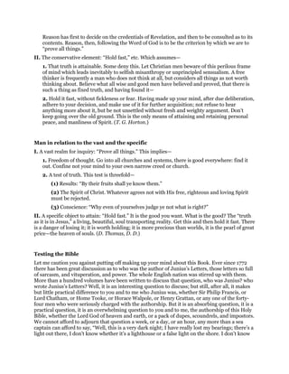 Reason has first to decide on the credentials of Revelation, and then to be consulted as to its
contents. Reason, then, following the Word of God is to be the criterion by which we are to
“prove all things.”
II. The conservative element: “Hold fast,” etc. Which assumes—
1. That truth is attainable. Some deny this. Let Christian men beware of this perilous frame
of mind which leads inevitably to selfish misanthropy or unprincipled sensualism. A free
thinker is frequently a man who does not think at all, but considers all things as not worth
thinking about. Believe what all wise and good men have believed and proved, that there is
such a thing as fixed truth, and having found it—
2. Hold it fast, without fickleness or fear. Having made up your mind, after due deliberation,
adhere to your decision, and make use of it for further acquisition; not refuse to hear
anything more about it, but be not unsettled without fresh and weighty argument. Don’t
keep going over the old ground. This is the only means of attaining and retaining personal
peace, and manliness of Spirit. (T. G. Horton.)
Man in relation to the vast and the specific
I. A vast realm for inquiry: “Prove all things.” This implies—
1. Freedom of thought. Go into all churches and systems, there is good everywhere: find it
out. Confine not your mind to your own narrow creed or church.
2. A test of truth. This test is threefold—
(1) Results: “By their fruits shall ye know them.”
(2) The Spirit of Christ. Whatever agrees not with His free, righteous and loving Spirit
must be rejected.
(3) Conscience: “Why even of yourselves judge ye not what is right?”
II. A specific object to attain: “Hold fast.” It is the good you want. What is the good? The “truth
as it is in Jesus,” a living, beautiful, soul transporting reality. Get this and then hold it fast. There
is a danger of losing it; it is worth holding; it is more precious than worlds, it is the pearl of great
price—the heaven of souls. (D. Thomas, D. D.)
Testing the Bible
Let me caution you against putting off making up your mind about this Book. Ever since 1772
there has been great discussion as to who was the author of Junius’s Letters, those letters so full
of sarcasm, and vituperation, and power. The whole English nation was stirred up with them.
More than a hundred volumes have been written to discuss that question, who was Junius? who
wrote Junius’s Letters? Well, it is an interesting question to discuss; but still, after all, it makes
but little practical difference to you and to me who Junius was, whether Sir Philip Francis, or
Lord Chatham, or Home Tooke, or Horace Walpole, or Henry Grattan, or any one of the forty-
four men who were seriously charged with the authorship. But it is an absorbing question, it is a
practical question, it is an overwhelming question to you and to me, the authorship of this Holy
Bible, whether the Lord God of heaven and earth, or a pack of dupes, scoundrels, and impostors.
We cannot afford to adjourn that question a week, or a day, or an hour, any more than a sea
captain can afford to say, “Well, this is a very dark night; I have really lost my bearings; there’s a
light out there, I don’t know whether it’s a lighthouse or a false light on the shore. I don’t know
 