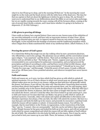 what it is; but I’ll just go to sleep, and in the morning I’ll find out.” In the morning the vessel
might be on the rocks and the beach strewn with the white faces of the dead crew. The time for
that sea captain to find out about the lighthouse is before he goes to sleep. Oh, my friends! I
want you to understand that in our deliberations about this Bible we are not at calm anchorage,
but we are rapidly coming towards the coast, coming with all the furnaces ablaze, coming at the
rate of seventy heart throbs a minute, and I must know whether it is going to be harbour or
shipwreck. (T. De Witt Talmage.)
A life given to proving all things
I have really no history but a mental history I have seen no one, known none of the celebrities of
my own time intimately or at all, and have only an inaccurate memory of what I hear. All my
energy was directed upon one end—to improve myself to form my own mind, to sound things
thoroughly, to free myself from the bondage of unreason and the traditional prejudices which
when I began first to think constituted the whole of my intellectual fabric. (Mark Pattison, B. D.)
Proving the power of God’s grace
It is related that Bishop Kavanagh was one day walking when he met a prominent physician,
who offered him a seat in his carriage. The physician was an infidel, and the conversation turned
upon religion. “I am surprised,” said the doctor, “that such an intelligent man as you should
believe such an old fable as that.” The bishop said, “Doctor, suppose years ago some one had
recommended to you a prescription for pulmonary consumption, and you had procured the
prescription and taken it according to order, and had been cured of that terrible disease, what
would you say of the man who would not try your prescription?” “I should say he was a fool.”
“Twenty-five years ago,” said Kavanagh, “I tried the power of God’s grace. It made a different
man of me. All these years I have preached salvation, and wherever accepted have never known
it to fail.”
Faith and reason
Faith and reason are, as it were, two keys which God has given us with which to unlock all
spiritual mysteries. It is as if I had a drawer in which were stored away my valuable papers. The
cabinet maker gives me two keys to my drawer, telling me that both keys will generally unlock
the drawer, but always, if one will not, the other will—that therefore I must keep them securely,
and keep them always tied together. But I untie and separate them, and, for safe keeping, place
one key carefully away in the drawer itself and lock it up with the other key. With this other key I
lock and unlock the drawer at pleasure. But the time comes at length when the key I have will
not unlock the drawer, and now I need the other; but I have locked it up and cannot get it. Just
so faith and reason are two keys that God, our Maker, has given us with which to unlock all
spiritual mysteries. Generally, either will unlock and explain all difficulties in Revelation and
Christian experience; but always, if the one fails, the other will unlock the mystery. But here is a
man that goes and locks his faith up in his reason; and presently he encounters a spiritual truth
which his reason will not explain or unlock—it transcends human reason. You tell him, for
example, that he must believe in the Trinity, in regeneration, in the resurrection of the body.
“But,” says he, “I cannot—they are unreasonable.” And why can he not believe these spiritual
truths? Simply because he has gone and locked his faith up in his reason, and will not accept any
truth which he cannot comprehend and which his reason will not fully explain of itself without
the aid of faith. The rationalist is he who locks his faith up in his reason. Now it may be, and is,
just as bad to lock your reason up in your faith. There, for instance, is the poor deluded
 