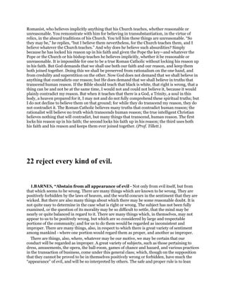 Romanist, who believes implicitly anything that his Church teaches, whether reasonable or
unreasonable. You remonstrate with him for believing in transubstantiation, in the virtue of
relics, in the absurd traditions of his Church. You tell him these things are unreasonable. “So
they may be,” he replies, “but I believe them nevertheless, for the Church teaches them, and I
believe whatever the Church teaches.” And why does he believe such absurdities? Simply
because he has locked his reason up in his faith and given the Pope the key—and whatever the
Pope or the Church or his bishop teaches he believes implicitly, whether it be reasonable or
unreasonable. It is impossible for one to be a true Roman Catholic without locking his reason up
in his faith. But God demands that we shall use both our faith and our reason, and keep them
both joined together. Doing this we shall be preserved from rationalism on the one hand, and
from credulity and superstition on the other. Now God does not demand that we shall believe in
anything that contradicts our reason; but He does demand that we shall believe in truths that
transcend human reason. If the Bible should teach that black is white, that right is wrong, that a
thing can be and not be at the same time, I would not and could not believe it, because it would
plainly contradict my reason. But when it teaches that there is a God, a Trinity, a soul in this
body, a heaven prepared for it, I may not and do not fully comprehend these spiritual truths; but
I do not decline to believe them on that ground; for while they do transcend my reason, they do
not contradict it. The Roman Catholic believes many truths that contradict human reason; the
rationalist will believe no truth which transcends human reason; the true intelligent Christian
believes nothing that will contradict, but many things that transcend, human reason. The first
locks his reason up in his faith; the second locks his faith up in his reason; the third uses both
his faith and his reason and keeps them ever joined together. (Prof. Tillett.)
22 reject every kind of evil.
1.BARNES, “Abstain from all appearance of evil - Not only from evil itself, but from
that which seems to be wrong. There are many things which are known to be wrong. They are
positively forbidden by the laws of heaven, and the world concurs in the sentiment that they are
wicked. But there are also many things about which there may be some reasonable doubt. It is
not quite easy to determine in the case what is right or wrong. The subject has not been fully
examined, or the question of its morality may be so difficult to settle, that the mind may be
nearly or quite balanced in regard to it. There are many things which, in themselves, may not
appear to us to be positively wrong, but which are so considered by large and respectable
portions of the community; and for us to do them would be regarded as inconsistent and
improper. There are many things, also, in respect to which there is great variety of sentiment
among mankind - where one portion would regard them as proper, and another as improper.
There are things, also, where, whatever may be our motive, we may be certain that our
conduct will be regarded as improper. A great variety of subjects, such as those pertaining to
dress, amusements, the opera, the ball-room, games of chance and hazard, and various practices
in the transaction of business, come under this general class; which, though on the supposition
that they cannot be proved to be in themselves positively wrong or forbidden, have much the
“appearance” of evil, and will be so interpreted by others. The safe and proper rule is to lean
 
