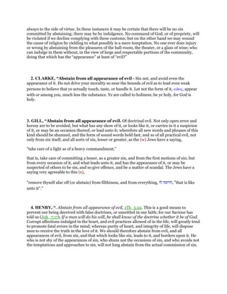 always to the side of virtue. In these instances it may be certain that there will be no sin
committed by abstaining; there may be by indulgence. No command of God, or of propriety, will
be violated if we decline complying with these customs; but on the other hand we may wound
the cause of religion by yielding to what possibly is a mere temptation. No one ever does injury
or wrong by abstaining from the pleasures of the ball-room, the theater, or a glass of wine; who
can indulge in them without, in the view of large and respectable portions of the community,
doing that which has the “appearance” at least of “evil?”
2. CLARKE, “Abstain from all appearance of evil - Sin not, and avoid even the
appearance of it. Do not drive your morality so near the bounds of evil as to lead even weak
persons to believe that ye actually touch, taste, or handle it. Let not the form of it, ειδος, appear
with or among you, much less the substance. Ye are called to holiness; be ye holy, for God is
holy.
3. GILL, “Abstain from all appearance of evil. Of doctrinal evil. Not only open error and
heresy are to be avoided, but what has any show of it, or looks like it, or carries in it a suspicion
of it, or may be an occasion thereof, or lead unto it; wherefore all new words and phrases of this
kind should be shunned, and the form of sound words held fast; and so of all practical evil, not
only from sin itself, and all sorts of sin, lesser or greater, as the (w) Jews have a saying,
"take care of a light as of a heavy commandment,''
that is, take care of committing a lesser, as a greater sin, and from the first motions of sin; but
from every occasion of it, and what leads unto it, and has the appearance of it, or may be
suspected of others to be sin, and so give offence, and be a matter of scandal. The Jews have a
saying very agreeable to this (x),
"remove thyself afar off (or abstain) from filthiness, and from everything, ‫הדומה‬‫לו‬ , "that is like
unto it".''
4. HENRY, “. Abstain from all appearance of evil, 1Th_5:22. This is a good means to
prevent our being deceived with false doctrines, or unsettled in our faith; for our Saviour has
told us (Joh_7:17), If a man will do his will, he shall know of the doctrine whether it be of God.
Corrupt affections indulged in the heart, and evil practices allowed of in the life, will greatly tend
to promote fatal errors in the mind; whereas purity of heart, and integrity of life, will dispose
men to receive the truth in the love of it. We should therefore abstain from evil, and all
appearances of evil, from sin, and that which looks like sin, leads to it, and borders upon it. He
who is not shy of the appearances of sin, who shuns not the occasions of sin, and who avoids not
the temptations and approaches to sin, will not long abstain from the actual commission of sin.
 