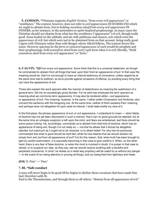 5, JAMISON, “Tittmann supports English Version, “from every evil appearance” or
“semblance.” The context, however, does not refer to evil appearances IN OURSELVES which
we ought to abstain from, but to holding ourselves aloof from every evil appearance IN
OTHERS; as for instance, in the pretenders to spirit-inspired prophesyings. In many cases the
Christian should not abstain from what has the semblance (“appearance”) of evil, though really
good. Jesus healed on the sabbath, and ate with publicans and sinners, acts which wore the
appearance of evil, but which were not to be abstained from on that account, being really good.
I agree with Tittmann rather than with Bengel, whom Alford follows. The context favors this
sense: However specious be the form or outward appearance of such would-be prophets and
their prophesyings, hold yourselves aloof from every such form when it is evil, literally, “Hold
yourselves aloof from every evil appearance” or “form.”
6. CALVIN, “22From every evil appearance. Some think that this is a universal statement, as though
he commanded to abstain from all things that bear upon their front an appearance of evil. In that case the
meaning would be, that it is not enough to have an internal testimony of conscience, unless regard be at
the same time had to brethren, so as to provide against occasions of offense, by avoiding every thing that
can have the appearance of evil.
Those who explain the word speciem after the manner of dialecticians as meaning the subdivision of a
general term, fall into an exceedingly gross blunder. For he (619) has employed the term speciem as
meaning what we commonly term appearance. It may also be rendered either—evil appearance,
or appearance of evil. The meaning, however, is the same. I rather prefer Chrysostom and Ambrose, who
connect this sentence with the foregoing one. At the same time, neither of them explains Paul’ meaning,
and perhaps have not altogether hit upon what he intends. I shall state briefly my view of it.
In the first place, the phrase appearance of evil, or evil appearance, I understand to mean — when falsity
of doctrine has not yet been discovered in such a manner, that it can on good grounds be rejected; but at
the same time an unhappy suspicion is left upon the mind, and fears are entertained, lest there should be
some poison lurking. He, accordingly, commands us to abstain from that kind of doctrine, which has an
appearance of being evil, though it is not really so — not that he allows that it should be altogether
rejected, but inasmuch as it ought not to be received, or to obtain belief. For why has he previously
commanded that what is good should be held fast, while he now desires that we should abstain not
simply from evil, but from all appearance of evil? It is for this reason, that, when truth has been brought to
light by careful examination, it is assuredly becoming in that case to give credit to it. When, on the other
hand, there is any fear of false doctrine, or when the mind is involved in doubt, it is proper in that case to
retreat, or to suspend our step, as they say, lest we should receive anything with a doubtful and
perplexed conscience. In short, he shews us in what way prophecy will be useful to us without any danger
— in the event of our being attentive in proving all things, and our being free from lightness and haste.
(619) “S. Paul;” —” Paul.”
7. BI, “Safe conduct
A man will never begin to be good till he begins to decline those occasions that have made him
bad; therefore saith St.
Paul to the Thessalonians, and through them to all others, “Abstain from all appearance of evil.”
 