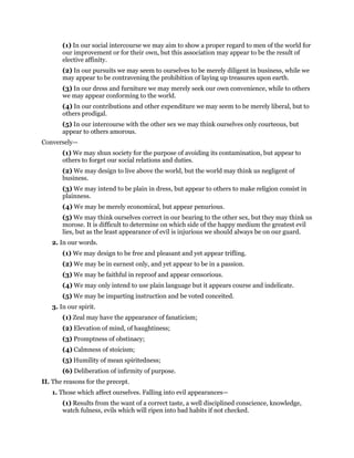 (1) In our social intercourse we may aim to show a proper regard to men of the world for
our improvement or for their own, but this association may appear to be the result of
elective affinity.
(2) In our pursuits we may seem to ourselves to be merely diligent in business, while we
may appear to be contravening the prohibition of laying up treasures upon earth.
(3) In our dress and furniture we may merely seek our own convenience, while to others
we may appear conforming to the world.
(4) In our contributions and other expenditure we may seem to be merely liberal, but to
others prodigal.
(5) In our intercourse with the other sex we may think ourselves only courteous, but
appear to others amorous.
Conversely—
(1) We may shun society for the purpose of avoiding its contamination, but appear to
others to forget our social relations and duties.
(2) We may design to live above the world, but the world may think us negligent of
business.
(3) We may intend to be plain in dress, but appear to others to make religion consist in
plainness.
(4) We may be merely economical, but appear penurious.
(5) We may think ourselves correct in our bearing to the other sex, but they may think us
morose. It is difficult to determine on which side of the happy medium the greatest evil
lies, but as the least appearance of evil is injurious we should always be on our guard.
2. In our words.
(1) We may design to be free and pleasant and yet appear trifling.
(2) We may be in earnest only, and yet appear to be in a passion.
(3) We may be faithful in reproof and appear censorious.
(4) We may only intend to use plain language but it appears course and indelicate.
(5) We may be imparting instruction and be voted conceited.
3. In our spirit.
(1) Zeal may have the appearance of fanaticism;
(2) Elevation of mind, of haughtiness;
(3) Promptness of obstinacy;
(4) Calmness of stoicism;
(5) Humility of mean spiritedness;
(6) Deliberation of infirmity of purpose.
II. The reasons for the precept.
1. Those which affect ourselves. Falling into evil appearances—
(1) Results from the want of a correct taste, a well disciplined conscience, knowledge,
watch fulness, evils which will ripen into bad habits if not checked.
 