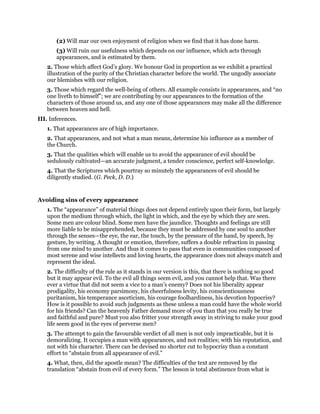 (2) Will mar our own enjoyment of religion when we find that it has done harm.
(3) Will ruin our usefulness which depends on our influence, which acts through
appearances, and is estimated by them.
2. Those which affect God’s glory. We honour God in proportion as we exhibit a practical
illustration of the purity of the Christian character before the world. The ungodly associate
our blemishes with our religion.
3. Those which regard the well-being of others. All example consists in appearances, and “no
one liveth to himself”; we are contributing by our appearances to the formation of the
characters of those around us, and any one of those appearances may make all the difference
between heaven and hell.
III. Inferences.
1. That appearances are of high importance.
2. That appearances, and not what a man means, determine his influence as a member of
the Church.
3. That the qualities which will enable us to avoid the appearance of evil should be
sedulously cultivated—an accurate judgment, a tender conscience, perfect self-knowledge.
4. That the Scriptures which pourtray so minutely the appearances of evil should be
diligently studied. (G. Peck, D. D.)
Avoiding sins of every appearance
1. The “appearance” of material things does not depend entirely upon their form, but largely
upon the medium through which, the light in which, and the eye by which they are seen.
Some men are colour blind. Some men have the jaundice. Thoughts and feelings are still
more liable to be misapprehended, because they must be addressed by one soul to another
through the senses—the eye, the ear, the touch, by the pressure of the hand, by speech, by
gesture, by writing. A thought or emotion, therefore, suffers a double refraction in passing
from one mind to another. And thus it comes to pass that even in communities composed of
most serene and wise intellects and loving hearts, the appearance does not always match and
represent the ideal.
2. The difficulty of the rule as it stands in our version is this, that there is nothing so good
but it may appear evil. To the evil all things seem evil, and you cannot help that. Was there
ever a virtue that did not seem a vice to a man’s enemy? Does not his liberality appear
prodigality, his economy parsimony, his cheerfulness levity, his conscientiousness
puritanism, his temperance asceticism, his courage foolhardiness, his devotion hypocrisy?
How is it possible to avoid such judgments as these unless a man could have the whole world
for his friends? Can the heavenly Father demand more of you than that you really be true
and faithful and pure? Must you also fritter your strength away in striving to make your good
life seem good in the eyes of perverse men?
3. The attempt to gain the favourable verdict of all men is not only impracticable, but it is
demoralizing. It occupies a man with appearances, and not realities; with his reputation, and
not with his character. There can be devised no shorter cut to hypocrisy than a constant
effort to “abstain from all appearance of evil.”
4. What, then, did the apostle mean? The difficulties of the text are removed by the
translation “abstain from evil of every form.” The lesson is total abstinence from what is
 