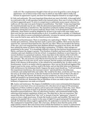 really evil. The complementary thought is that evil can never be good by a mere change of
appearance. Let us look at some of the ways in which we may follow what is really evil
because its appearance is good, and show how Satan disguises himself as an angel of light.
I. Unity and uniformity. The most important thing about any man is his faith. A thorough belief
in a real truth is life: it will reproduce itself in the outward action. How easy it is here to find real
evil that is apparently good. To strive to compel men to uniformity seems a goud, whereas it is
really an evil. One may even quote Scripture in justification. “One faith.” A man may forget that
the essential principle may be one, while the phenomenal presentation may be manifold. All
compulsory uniformity is mischievous. The inquisition produced cruelties among good men, and
hypocrisies among bad. In its essence truth has always unity, in its development seldom
uniformity. Some think it would be delightful for all men to see truth at the same angle; but if
there were but two men who should profess to do it, it would be either a mistake, or a falsehood.
Give over the effort to secure ecclesiastical uniformity. Let grace be natural, and nature gracious.
Give room for God in man, and in the Church as you do in nature.
II. Liberty and licentiousness. There is something very captivating in “liberty.” The very word
sounds open and breezy. Liberty has been made a queen and a goddess. More money has been
spent for her, and more blood shed for her, than for any other. When one recollects the history
of the race, one is not surprised that when Madame Roland was going to her doom, she should
have saluted the statue of Liberty with the bitter exclamation, “O Liberty, what outrages are
perpetrated in thy name!” It is exceedingly difficult to draw the line between licentiousness and
liberty, and hence the danger is greater. True freedom of intellect and heart and life consists in
voluntary and exact obedience to the law of God. A compulsory obedience is mere hypocrisy. An
inexact obedience is a perpetual weakness. Every step taken in the statutes of the Lord with a
free will is a step of freedom. David perceived this when he said, “I will walk at liberty, for I seek
Thy precepts.” But, the moment a man lifts his foot from the law of the Lord, and sets it down
outside, he places it in the nets of evil, and is ensnared. But the modern and atheistic idea of
liberty is the absence of all moral law, or the refusal to be controlled by law. In other words, it is
licentiousness. Avoid it, no matter what its appearance. How vast are the hull and rigging of the
largest vessel on the ocean, and how small is the helm; and yet that little helm turns that great
bulk whithersoever the helmsman listeth. Suppose the great vessel should say, “I will not endure
this impertinent interference, this incessant control,” and should throw the helmsman
overboard, and unship both helm and rudder. She would be free then, would she not? Yes, but a
free prey to all winds and waves. Is that the freedom to be desired? And yet that is the idea of
this age. The State, the Church, the family are to be overthrown, for men must be free! It is
pitiful and painful to see human beings struggling to be free, to be hated, to starve, to die, to be
damned. Avoid this evil. Remember that no splendour of dress can make a leper clean, and no
brilliancy of appearance can make an evil good.
III. Justice and intolerance. The dogma of infallibility is not a mere ecclesiastical development.
Its seed is in every heart. If we are unconscious of it, who does not act upon it? We pronounce
judgment as if there could be no appeal, and act upon such sentences as final. Nay, more. There
is a disposition on the part of many to go beyond, and keep surveillance of society, making
themselves general detectives. They are often heresy hunters, self-constituted health boards,
enforcing social sanitary regulations of their own. The plain fact is, they are censorious. The
reason they did not “abstain from” this “evil” is, because it has the “appearance” of good. It
seems to evince a high moral sense. It looks like loyalty to truth, and unselfish. The man is not
seeking to be popular! He is a martyr to his sense of right? It is good and grand! He applauds
himself. He feels that others ought to applaud him. He undertakes to execute his own sentences.
The condemned is treated like a leper, like a lost man. All that is done that the purity of the
judge shall be evinced. Men and women seem to think that kindness to a sinner is endorsement
of, and participation in his sin. Hence the evil of social ostracism. A man that has fallen has so
 