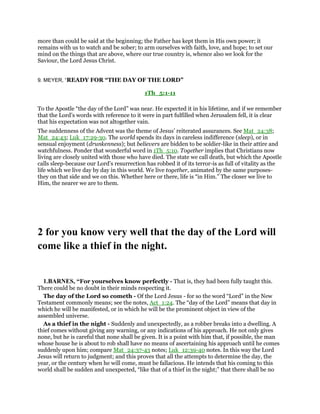 more than could be said at the beginning; the Father has kept them in His own power; it
remains with us to watch and be sober; to arm ourselves with faith, love, and hope; to set our
mind on the things that are above, where our true country is, whence also we look for the
Saviour, the Lord Jesus Christ.
9. MEYER, “READY FOR “THE DAY OF THE LORD”
1Th_5:1-11
To the Apostle “the day of the Lord” was near. He expected it in his lifetime, and if we remember
that the Lord’s words with reference to it were in part fulfilled when Jerusalem fell, it is clear
that his expectation was not altogether vain.
The suddenness of the Advent was the theme of Jesus’ reiterated assurances. See Mat_24:38;
Mat_24:43; Luk_17:29-30. The world spends its days in careless indifference (sleep), or in
sensual enjoyment (drunkenness); but believers are bidden to be soldier-like in their attire and
watchfulness. Ponder that wonderful word in 1Th_5:10. Together implies that Christians now
living are closely united with those who have died. The state we call death, but which the Apostle
calls sleep-because our Lord’s resurrection has robbed it of its terror-is as full of vitality as the
life which we live day by day in this world. We live together, animated by the same purposes-
they on that side and we on this. Whether here or there, life is “in Him.” The closer we live to
Him, the nearer we are to them.
2 for you know very well that the day of the Lord will
come like a thief in the night.
1.BARNES, “For yourselves know perfectly - That is, they had been fully taught this.
There could be no doubt in their minds respecting it.
The day of the Lord so cometh - Of the Lord Jesus - for so the word “Lord” in the New
Testament commonly means; see the notes, Act_1:24. The “day of the Lord” means that day in
which he will be manifested, or in which he will be the prominent object in view of the
assembled universe.
As a thief in the night - Suddenly and unexpectedly, as a robber breaks into a dwelling. A
thief comes without giving any warning, or any indications of his approach. He not only gives
none, but he is careful that none shall be given. It is a point with him that, if possible, the man
whose house he is about to rob shall have no means of ascertaining his approach until he comes
suddenly upon him; compare Mat_24:37-43 notes; Luk_12:39-40 notes. In this way the Lord
Jesus will return to judgment; and this proves that all the attempts to determine the day, the
year, or the century when he will come, must be fallacious. He intends that his coming to this
world shall be sudden and unexpected, “like that of a thief in the night;” that there shall be no
 