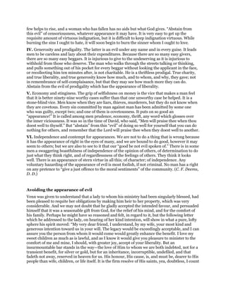 few helps to rise, and a woman who has fallen has no aids but what God gives. “Abstain from
this evil” of censoriousness, whatever appearance it may have. It is very easy to get up the
requisite amount of virtuous indignation, but it is difficult to keep indignation virtuous. While
burning the sins I ought to hate, it will soon begin to burn the sinner whom I ought to love.
IV. Generosity and prodigality. The latter is an evil under any name and in every guise. It leads
men to be careless and lazy about their expenditures. Because there are so many easy givers,
there are so many easy beggars. It is injurious to give to the undeserving as it is injurious to
withhold from those who deserve. The man who walks through the streets talking or thinking,
and pulls something out of his pocket for every beggar without looking the applicant in the face,
or recollecting him ten minutes after, is not charitable. He is a thriftless prodigal. True charity,
and true liberality, and true generosity know how much, and to whom, and why, they gave; not
in remembrance of self-complaisance, but that they may see how much more they can do.
Abstain from the evil of prodigality which has the appearance of liberality.
V. Economy and stinginess. The grip of selfishness on money is the vice that makes a man feel
that it is better ninety-nine worthy cases suffer than that one unworthy case be helped. It is a
stone-blind vice. Men know when they are liars, thieves, murderers, but they do not know when
they are covetous. Every sin committed by man against man has been admitted by some one
who was guilty, except two; and one of them is covetousness. It puts on so good an
“appearance!” It is called among men prudence, economy, thrift, any word which glosses over
the inner viciousness. It was so in the time of David, who said, “Men will praise thee when thou
doest well to thyself.” But “abstain” from this “evil” of doing so well for yourself that you can do
nothing for others, and remember that the Lord will praise thee when they doest well to another.
VI. Independence and contempt for appearances. We are not to do a thing that is wrong because
it has the appearance of right in the eyes of many, and we are bound to do good, however it may
seem to others; but we are also to see to it that our “good be not evil spoken of.” There is in some
men a swaggering boastfulness of independence of the opinion of others, of determination to do
just what they think right, and of regardlessness of the feelings of others. They think it looks
well. There is an appearance of stern virtue in all this; of character; of independence. Any
voluntary hazarding of the appearance of evil is most foolish, if not criminal. No man has a right
on any pretence to “give a just offence to the moral sentiments” of the community. (C. F. Deems,
D. D.)
Avoiding the appearance of evil
Venn was given to understand that a lady to whom his ministry had been singularly blessed, had
been pleased to requite her obligations by making him heir to her property, which was very
considerable. And we may not doubt that he gladly accepted the intended favour, and persuaded
himself that it was a seasonable gift from God, for the relief of his mind, and for the comfort of
his family. Perhaps he might have so reasoned and felt, in regard to it, but the following letter
which he addressed to the lady, on hearing of her kind intention, will show in what a pure, lofty
sphere his spirit moved: “My very dear friend, I understand, by my wife, your most kind and
generous intention toward us in your will. The legacy would be exceedingly acceptable, and I can
assure you the person from whom it would come would greatly enhance the benefit. I love my
sweet children as much as is lawful, and as I know it would give you pleasure to minister to the
comfort of me and mine, I should, with greater joy, accept of your liberality. But an
insurmountable bar stands in the way—the love of Him to whom we are both indebted, not for a
transient benefit, for silver or gold, but for an inheritance, incorruptible, undefiled, and that
fadeth not away, reserved in heaven for us. His honour, His cause, is, and must be, dearer to His
people than wife, children, or life itself. It is the firm resolve of His saints, yea, doubtless, I count
 
