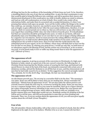 all things but loss for the excellency of the knowledge of Christ Jesus my Lord. To be, therefore,
a stumbling block in the way of any that are seeking Him—to give the least countenance to any
that would be glad to bring His followers into contempt, and call in question their sincere and
disinterested attachment to Him would grieve me while in health, darken my mind in sickness,
and load me with self-condemnation on a bed of death. How would it also render all my
exhortations feeble, and make them be accounted only as pulpit declamation, if, when I was
pressing that solemn truth upon my people, ‘Love not the world, neither the things in the world,’
they could say, our minister, however, was careful to secure the favour of this rich proselyte,
and, at length, to gain sufficiently by her! After the most mature deliberation, therefore, it is our
request, which we cannot permit you to refuse us, that you will not leave us any other token of
your regard than something of little value, but what it derives from the giver. If it should please
God that our connection should be prolonged some years, we shall, in our hearts, still more
abundantly enjoy your friendship when we are sure that we are not in danger of being influenced
by a regard to our own interest. And if we must soon have the cutting affliction of losing you, you
may depend on it, we shall not less affectionately make mention of your name, and your
unfeigned love for us both in Christ Jesus, than if we had what the world esteems the only
substantial proof of your regard. As for our children, whom many will think that we have not the
love for that we owe them, by refusing your great favour, I would say only this, we both know of
no inheritance equal to the blessing of God; and the certain way of securing it, as far as means
can avail, is to be found ready to love or suffer any thing sooner than to incur the appearance of
evil.” (Memoir of Venn.)
The appearance of evil
A missionary magazine, in giving an account of the conversion to Christianity of a high-caste
Brahmin in India, stated, as a good test of the new convert’s sincerity, the following fact: A
Christian friend, knowing that the Hindoo custom of wearing the hair long, and fastened with
sacred flowers in a knot at the back of the head, was intimately connected with certain acts of
idolatrous worship, advised the Brahmin to cut off this hair at once, and thus demonstrate to all
men that he had really ceased to be an idolater. To this suggestion the convert promptly replied,
“Yes, certainly, for it is the devil’s flag.” Accordingly, the hair was immediately cut off.
The appearance of evil
An old Chinese proverb says, “Do not stop in a cucumber field to tie the shoe.” The meaning is
very plain. Some one will be likely to fancy that you are stealing fruit. Always remember the
injunction: “Abstain from all appearance of evil.” Do not stop under the saloon porch to rest
yourself, however shady the trees may be, or however inviting the chairs. Some one may fancy
you are a common lounger there, and so your name be tarnished. Don’t go to a liquor saloon to
get a glass of lemonade, however refreshing it may seem to you. Rather buy your lemons and
prepare the cooling beverage at home, where others may share it with you, probably at no
greater expense than your single glass would cost you. Somebody seeing you drinking at the bar
will be sure to tell the story, and will not be particular to state that you were drinking only
lemonade. Then, too, if you are careless about the appearance of evil, you will soon grow equally
careless about the evil itself. (Great Thoughts.)
Fear of sin
The old naturalist, Ulysses Androvaldus, tell us that a dove is so afraid of a hawk, that she will be
frightened at the sight of one of its feathers. Whether it be so or not, I cannot tell; but this I
 