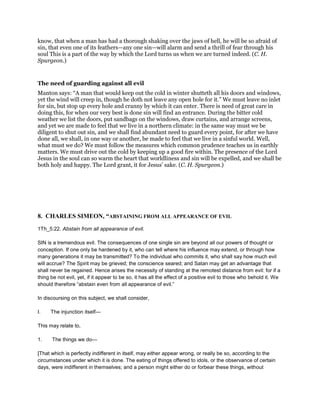 know, that when a man has had a thorough shaking over the jaws of hell, he will be so afraid of
sin, that even one of its feathers—any one sin—will alarm and send a thrill of fear through his
soul This is a part of the way by which the Lord turns us when we are turned indeed. (C. H.
Spurgeon.)
The need of guarding against all evil
Manton says: “A man that would keep out the cold in winter shutteth all his doors and windows,
yet the wind will creep in, though he doth not leave any open hole for it.” We must leave no inlet
for sin, but stop up every hole and cranny by which it can enter. There is need of great care in
doing this, for when our very best is done sin will find an entrance. During the bitter cold
weather we list the doors, put sandbags on the windows, draw curtains, and arrange screens,
and yet we are made to feel that we live in a northern climate: in the same way must we be
diligent to shut out sin, and we shall find abundant need to guard every point, for after we have
done all, we shall, in one way or another, be made to feel that we live in a sinful world. Well,
what must we do? We must follow the measures which common prudence teaches us in earthly
matters. We must drive out the cold by keeping up a good fire within. The presence of the Lord
Jesus in the soul can so warm the heart that worldliness and sin will be expelled, and we shall be
both holy and happy. The Lord grant, it for Jesus’ sake. (C. H. Spurgeon.)
8. CHARLES SIMEON, “ABSTAINING FROM ALL APPEARANCE OF EVIL
1Th_5:22. Abstain from all appearance of evil.
SIN is a tremendous evil. The consequences of one single sin are beyond all our powers of thought or
conception. If one only be hardened by it, who can tell where his influence may extend, or through how
many generations it may be transmitted? To the individual who commits it, who shall say how much evil
will accrue? The Spirit may be grieved; the conscience seared; and Satan may get an advantage that
shall never be regained. Hence arises the necessity of standing at the remotest distance from evil: for if a
thing be not evil, yet, if it appear to be so, it has all the effect of a positive evil to those who behold it. We
should therefore “abstain even from all appearance of evil.”
In discoursing on this subject, we shall consider,
I. The injunction itself—
This may relate to,
1. The things we do—
[That which is perfectly indifferent in itself, may either appear wrong, or really be so, according to the
circumstances under which it is done. The eating of things offered to idols, or the observance of certain
days, were indifferent in themselves; and a person might either do or forbear these things, without
 