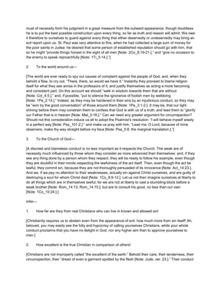must of necessity form his judgment in a great measure from the outward appearance: though doubtless
he is to put the best possible construction upon every thing, so far as truth and reason will admit. We owe
it therefore to ourselves to guard against every thing that either deservedly or undeservedly may bring an
evil report upon us. St. Paul was very attentive to this, when he had collected a large sum of money for
the poor saints in Judea: he desired that some person of established reputation should go with him, that
so he might “provide things honest in the sight of all men [Note: 2Co_8:19-21.],” and “give no occasion to
the enemy to speak reproachfully [Note: 1Ti_5:14.].”]
2. To the world around us—
[The world are ever ready to spy out causes of complaint against the people of God, and, when they
behold a flaw, to cry out, “There, there, so would we have it.” Instantly they proceed to blame religion
itself for what they see amiss in the professors of it; and justify themselves as acting a more becoming
and consistent part. On this account we should “walk in wisdom towards them that are without
[Note: Col_4:5.],” and, if possible, “put to silence the ignorance of foolish men by welldoing
[Note: 1Pe_2:15.].” Indeed, as they may be hardened in their sins by an injudicious conduct, so they may
be “won by the good conversation” of those around them [Note: 1Pe_3:1-2.]. It may be, that our light
shining before them may constrain them to confess that God is with us of a truth, and lead them to “glorify
our Father that is in heaven [Note: Mat_5:16.].” Can we need any greater argument for circumspection?
Should not this consideration induce us all to adopt the Psalmist’s resolution: “I will behave myself wisely
in a perfect way [Note: Psa_101:2.]:” and make us pray with him, “Lead me, O Lord, because of mine
observers; make thy way straight before my face [Note: Psa_5:8. the marginal translation.].”]
3. To the Church of God—
[A discreet and blameless conduct is no less important as it respects the Church. The weak are of
necessity much influenced by those whom they consider as more advanced than themselves: and, if they
see any thing done by a person whom they respect, they will be ready to follow his example, even though
they are doubtful in their minds respecting the lawfulness of the act itself. Then, even though the act be
lawful, they commit sin, because they are not thoroughly persuaded of its innocence [Note: Act_14:23.].
And we, if we pay no attention to their weaknesses, actually sin against Christ ourselves, and are guilty of
destroying a soul for whom Christ died [Note: 1Co_8:9-12.]. Let us not then imagine ourselves at liberty to
do all things which are in themselves lawful; for we are not at liberty to cast a stumbling-block before a
weak brother [Note: Rom_14:13; Rom_14:15.]; but are to consult his good, no less than our own
[Note: 1Co_10:24.].]
Infer—
1. How far are they from real Christians who can live in known and allowed sin!
[Christianity requires us to abstain even from the appearance of evil: how much more from sin itself! Ah,
beloved, you may easily see the folly and hypocrisy of calling yourselves Christians, while your whole
conduct proclaims that you have no delight in God, nor any higher aim than to approve yourselves to
men.]
2. How excellent is the true Christian in comparison of others!
[Christians are not improperly called “the excellent of the earth.” Behold their care, their tenderness, their
circumspection, their “dread of even a garment spotted by the flesh [Note: Jude, ver. 23.].” Their conduct
 