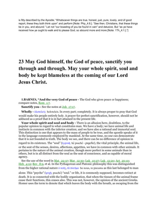is fitly described by the Apostle; “Whatsoever things are true, honest, just, pure, lovely, and of good
report, these they both think upon” and perform [Note: Php_4:8.]. “See then, Christians, that these things
be in you, and abound.” Let not “our boasting of you be found in vain” and delusive. But “as ye have
received how ye ought to walk and to please God, so abound more and more [Note: 1Th_4:1.].”]
23 May God himself, the God of peace, sanctify you
through and through. May your whole spirit, soul and
body be kept blameless at the coming of our Lord
Jesus Christ.
1.BARNES, “And the very God of peace - The God who gives peace or happiness;
compare notes, Rom_1:7.
Sanctify you - See the notes at Joh_17:17.
Wholly - ᆇλοτελεሏς holoteleis. In every part; completely. It is always proper to pray that God
would make his people entirely holy. A prayer for perfect sanctification, however, should not be
adduced as a proof that it is in fact attained in the present life.
Your whole spirit and soul and body - There is an allusion here, doubtless, to the
popular opinion in regard to what constitutes man. We have a body; we have animal life and
instincts in common with the inferior creation; and we have also a rational and immortal soul.
This distinction is one that appears to the mass of people to be true, and the apostle speaks of it
in the language commonly employed by mankind. At the same time, no one can demonstrate
that it is not founded in truth. The body we see, and there can be no difference of opinion in
regard to its existence. The “soul” (ᅧ ψυκᆱ he psuche - psyche), the vital principle, the animal life,
or the seat of the senses, desires, affections, appetites, we have in common with other animals. It
pertains to the nature of the animal creation, though more perfect in some animals than in
others, but is in all distinct from the soul as the seat of conscience, and as capable of moral
agency.
See the use of the word in Mat_22:37; Mar_12:30; Luk_10:27; Luk_12:20; Act_20:10;
Heb_4:12; Rev_8:9, et al. In the Pythagorean and Platonic philosophy this was distinguished
from the higher rational nature ᆇ νοሞς, τᆵ πνεሞµα ho nous, to pneuma as this last belonged to man
alone. This “psyche” (ψυχᆱ psuche) “soul.” or life, it is commonly supposed, becomes extinct at
death. It is so connected with the bodily organization, that when the tissues of the animal frame
cease their functions, this ceases also. This was not, however, the opinion of the ancient Greeks.
Homer uses the term to denote that which leaves the body with the breath, as escaping from the
 