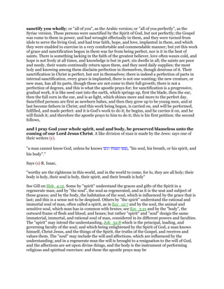 sanctify you wholly; or "all of you", as the Arabic version; or "all of you perfectly", as the
Syriac version. These persons were sanctified by the Spirit of God, but not perfectly; the Gospel
was come to them in power, and had wrought effectually in them, and they were turned from
idols to serve the living God, and had true faith, hope, and love, implanted in them, and which
they were enabled to exercise in a very comfortable and commendable manner; but yet this work
of grace and sanctification begun in them was far from being perfect, nor is it in the best of
saints. There is something lacking in the faith of the greatest believer, love often waxes cold, and
hope is not lively at all times, and knowledge is but in part; sin dwells in all; the saints are poor
and needy, their wants continually return upon them, and they need daily supplies; the most
holy and knowing among them disclaim perfection in themselves, though desirous of it. Their
sanctification in Christ is perfect, but not in themselves; there is indeed a perfection of parts in
internal sanctification, every grace is implanted, there is not one wanting; the new creature, or
new man, has all its parts, though these are not come to their full growth; there is not a
perfection of degrees, and this is what the apostle prays for; for sanctification is a progressive,
gradual work, it is like seed cast into the earth, which springs up, first the blade, then the ear,
then the full corn in the ear, and is as light, which shines more and more to the perfect day.
Sanctified persons are first as newborn babes, and then they grow up to be young men, and at
last become fathers in Christ; and this work being begun, is carried on, and will be performed,
fulfilled, and made perfect: and it is God's work to do it; he begins, and he carries it on, and he
will finish it; and therefore the apostle prays to him to do it; this is his first petition: the second
follows,
and I pray God your whole spirit, soul and body, be preserved blameless unto the
coming of our Lord Jesus Christ. A like division of man is made by the Jews: says one of
their writers (y).
"a man cannot know God, unless he knows ‫נפשו‬‫ונשמתו‬‫וגופו‬ , "his soul, his breath, or his spirit, and
his body".''
Says (z) R. Isaac,
"worthy are the righteous in this world, and in the world to come, for lo, they are all holy; their
body is holy, their soul is holy, their spirit, and their breath is holy''
See Gill on Heb_4:12. Some by "spirit" understand the graces and gifts of the Spirit in a
regenerate man; and by "the soul", the soul as regenerated, and as it is the seat and subject of
these graces; and by the body, the habitation of the soul, which is influenced by the grace that is
last; and this is a sense not to be despised. Others by "the spirit" understand the rational and
immortal soul of man, often called a spirit, as in Ecc_12:7 and by the soul, the animal and
sensitive soul, which man has in common with brutes; see Ecc_3:21 and by the "body", the
outward frame of flesh and blood, and bones; but rather "spirit" and "soul" design the same
immaterial, immortal, and rational soul of man, considered in its different powers and faculties.
The "spirit" may intend the understanding, Job_32:8 which is the principal, leading, and
governing faculty of the soul; and which being enlightened by the Spirit of God, a man knows
himself, Christ Jesus, and the things of the Spirit, the truths of the Gospel, and receives and
values them. The "soul" may include the will and affections, which are influenced by the
understanding; and in a regenerate man the will is brought to a resignation to the will of God,
and the affections are set upon divine things, and the body is the instrument of performing
religious and spiritual exercises: and these the apostle prays may be
 