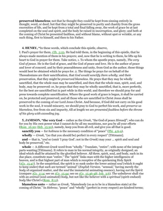 preserved blameless; not that he thought they could be kept from sinning entirely in
thought, word, or deed; but that they might be preserved in purity and chastity from the gross
enormities of life, and be kept from a total and final falling away, the work of grace be at last
completed on the soul and spirit, and the body be raised in incorruption, and glory; and both at
the coming of Christ be presented faultless, and without blame, without spot or wrinkle, or any
such thing, first to himself, and then to his Father.
4. HENRY, “In these words, which conclude this epistle, observe,
I. Paul's prayer for them, 1Th_5:23. He had told them, in the beginning of this epistle, that he
always made mention of them in his prayers; and, now that he is writing to them, he lifts up his
heart to God in prayer for them. Take notice, 1. To whom the apostle prays, namely, The very
God of peace. He is the God of grace, and the God of peace and love. He is the author of peace
and lover of concord; and by their peaceableness and unity, from God as the author, those things
would best be obtained which he prays for. 2. The things he prays for on behalf of the
Thessalonians are their sanctification, that God would sanctify them wholly; and their
preservation, that they might be preserved blameless. He prays that they may be wholly
sanctified, that the whole man may be sanctified, and then that the whole man, spirit, soul, and
body, may be preserved: or, he prays that they may be wholly sanctified, that is, more perfectly,
for the best are sanctified but in part while in this world; and therefore we should pray for and
press towards complete sanctification. Where the good work of grace is begun, it shall be carried
on, be protected and preserved; and all those who are sanctified in Christ Jesus shall be
preserved to the coming of our Lord Jesus Christ. And because, if God did not carry on his good
work in the soul, it would miscarry, we should pray to God to perfect his work, and preserve us
blameless, free from sin and impurity, till at length we are presented faultless before the throne
of his glory with exceeding joy.
5, JAMISON, “the very God — rather as the Greek, “the God of peace Himself”; who can do
for you by His own power what I cannot do by all my monitions, nor you by all your efforts
(Rom_16:20; Heb_13:20), namely, keep you from all evil, and give you all that is good.
sanctify you — for holiness is the necessary condition of “peace” (Phi_4:6-9).
wholly — Greek, “(so that you should be) perfect in every respect” [Tittmann].
and — that is, “and so (omit ‘I pray God’; not in the Greek) may your ... spirit and soul and
body be preserved,” etc.
whole — A different Greek word from “wholly.” Translate, “entire”; with none of the integral
parts wanting [Tittmann]. It refers to man in his normal integrity, as originally designed; an
ideal which shall be attained by the glorified believer. All three, spirit, soul, and body, each in its
due place, constitute man “entire.” The “spirit” links man with the higher intelligences of
heaven, and is that highest part of man which is receptive of the quickening Holy Spirit
(1Co_15:47). In the unspiritual, the spirit is so sunk under the lower animal soul (which it ought
to keep under) that such are termed “animal” (English Version. “sensual,” having merely the
body of organized matter, and the soul the immaterial animating essence), having not the Spirit
(compare 1Co_2:14; see on 1Co_15:44; see on 1Co_15:46-48; Joh_3:6). The unbeliever shall rise
with an animal (soul-animated) body, but not like the believer with a spiritual (spirit-endued)
body like Christ’s (Rom_8:11).
blameless unto — rather as Greek, “blamelessly (so as to be in a blameless state) at the
coming of Christ.” In Hebrew, “peace” and “wholly” (perfect in every respect) are kindred terms;
 