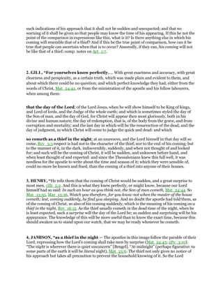 such indications of his approach that it shall not be sudden and unexpected; and that no
warning of it shall be given so that people may know the time of his appearing. If this be not the
point of the comparison in expressions like this, what is it? Is there anything else in which his
coming will resemble that of a thief? And if this be the true point of comparison, how can it be
true that people can ascertain when that is to occur? Assuredly, if they can, his coming will not
be like that of a thief; comp. notes on Act_1:7.
2. GILL, “For yourselves know perfectly,.... With great exactness and accuracy, with great
clearness and perspicuity, as a certain truth, which was made plain and evident to them, and
about which there could be no question; and which perfect knowledge they had, either from the
words of Christ, Mat_24:42, or from the ministration of the apostle and his fellow labourers,
when among them:
that the day of the Lord; of the Lord Jesus, when he will show himself to be King of kings,
and Lord of lords, and the Judge of the whole earth; and which is sometimes styled the day of
the Son of man, and the day of God, for Christ will appear then most gloriously, both in his
divine and human nature; the day of redemption, that is, of the body from the grave, and from
corruption and mortality; and the last day in which will be the resurrection of the dead, and the
day of judgment, in which Christ will come to judge the quick and dead: and which
so cometh as a thief in the night; at an unawares, and the Lord himself in that day will so
come, Rev_3:3 respect is had not to the character of the thief, nor to the end of his coming; but
to the manner of it, in the dark, indiscernibly, suddenly, and when not thought of and looked
for; and such will be the coming of Christ, it will be sudden, and unknown before hand, and
when least thought of and expected: and since the Thessalonians knew this full well, it was
needless for the apostle to write about the time and season of it; which they were sensible of,
could no more be known and fixed, than the coming of a thief into anyone of their houses.
3. HENRY, “He tells them that the coming of Christ would be sudden, and a great surprise to
most men, 1Th_5:2. And this is what they knew perfectly, or might know, because our Lord
himself had so said: In such an hour as you think not, the Son of man cometh, Mat_24:44. So
Mar_13:35, Mar_13:36, Watch you therefore, for you know not when the master of the house
cometh; lest, coming suddenly, he find you sleeping. And no doubt the apostle had told them, as
of the coming of Christ, so also of his coming suddenly, which is the meaning of his coming as a
thief in the night, Rev_16:15. As the thief usually cometh in the dead time of the night, when he
is least expected, such a surprise will the day of the Lord be; so sudden and surprising will be his
appearance. The knowledge of this will be more useful than to know the exact time, because this
should awaken us to stand upon our watch, that we may be ready whenever he cometh.
4, JAMISON, “as a thief in the night — The apostles in this image follow the parable of their
Lord, expressing how the Lord’s coming shall take men by surprise (Mat_24:43; 2Pe_3:10).
“The night is wherever there is quiet unconcern” [Bengel]. “At midnight” (perhaps figurative: to
some parts of the earth it will be literal night), Mat_25:6. The thief not only gives no notice of
his approach but takes all precaution to prevent the household knowing of it. So the Lord
 